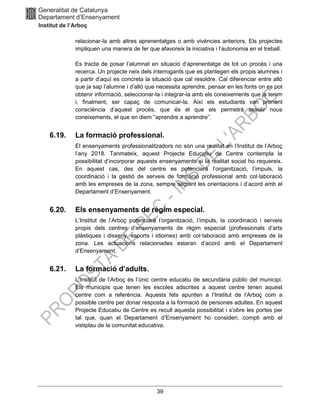 39
relacionar-la amb altres aprenentatges o amb vivències anteriors. Els projectes
impliquen una manera de fer que afavoreix la iniciativa i l’autonomia en el treball.
Es tracta de posar l’alumnat en situació d’aprenentatge de tot un procés i una
recerca. Un projecte neix dels interrogants que es plantegen els propis alumnes i
a partir d’aquí es concreta la situació que cal resoldre. Cal diferenciar entre allò
que ja sap l’alumne i d’allò que necessita aprendre, pensar en les fonts on es pot
obtenir informació, seleccionar-la i integrar-la amb els coneixements que ja tenim
i, finalment, ser capaç de comunicar-la. Així els estudiants van prenent
consciència d’aquest procés, que és el que els permetrà assolir nous
coneixements, el que en diem “aprendre a aprendre”.
6.19. La formació professional.
El ensenyaments professionalitzadors no són una realitat en l’Institut de l’Arboç
l’any 2018. Tanmateix, aquest Projecte Educatiu de Centre contempla la
possibilitat d’incorporar aquests ensenyaments si la realitat social ho requereix.
En aquest cas, des del centre es potenciarà l’organització, l’impuls, la
coordinació i la gestió de serveis de formació professional amb col·laboració
amb les empreses de la zona, sempre seguint les orientacions i d’acord amb el
Departament d’Ensenyament.
6.20. Els ensenyaments de règim especial.
L’Institut de l’Arboç potenciarà l’organització, l’impuls, la coordinació i serveis
propis dels centres d’ensenyaments de règim especial (professionals d’arts
plàstiques i disseny, esports i idiomes) amb col·laboració amb empreses de la
zona. Les actuacions relacionades estaran d’acord amb el Departament
d’Ensenyament.
6.21. La formació d’adults.
L’Institut de l’Arboç és l’únic centre educatiu de secundària públic del municipi.
Els municipis que tenen les escoles adscrites a aquest centre tenen aquest
centre com a referència. Aquests fets apunten a l’Institut de l’Arboç com a
possible centre per donar resposta a la formació de persones adultes. En aquest
Projecte Educatiu de Centre es recull aquesta possibilitat i s’obre les portes per
tal que, quan el Departament d’Ensenyament ho consideri, compti amb el
vistiplau de la comunitat educativa.
 