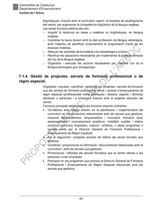 43
lingüístiques, d’acord amb el currículum vigent i el projecte de plurilingüisme
del centre, per augmentar la competència lingüística de la llengua anglesa.
Les seves funcions addicionals són:
o Impartir la docència en àrees o matèries no lingüístiques, en llengua
anglesa.
o Coordinar la tasca docent amb la dels professors de llengua estrangera,
amb l’objectiu de planificar conjuntament la programació d’aula de les
diverses matèries.
o Adequar les activitats de la matèria a la metodologia a emprar.
o Planificar les actuacions necessàries per implementar el projecte d’impuls
de l’ús de la llengua anglesa.
o Organitzar i executar les accions necessàries per impulsar l’ús de la
llengua estrangera que correspongui.
7.1.4. Gestió de projectes, serveis de formació professional o de
règim especial.
Organitzar, impulsar, coordinar i gestionar els projectes i serveis de formació
que els centres de formació professional inicial i centres d’ensenyaments de
règim especial (professionals d’arts plàstiques i disseny, esports i idiomes)
ofereixen a persones i a empreses d’acord amb el projecte educatiu del
centre.
Funcions principals addicionals a les funcions docents ordinàries:
• Col·laborar amb l’equip directiu en la planificació i implementació del
currículum en les actuacions relacionades amb els serveis que gestiona:
mesures flexibilitzadores; emprenedoria i innovació; formació dual;
assessorament i reconeixement acadèmic; mobilitat; qualitat i millora
contínua; promoció lingüística, cultural i artística, o altres programes o
serveis oferts per la Direcció General de Formació Professional i
Ensenyaments de Règim Especial.
• Fer el seguiment i proposar accions de millora del servei formatiu que
gestiona.
• Coordinar i proporcionar la informació i documentació relacionada amb el
currículum i amb els serveis que gestiona.
• Promocionar i difondre els serveis formatius que el centre ofereix a les
persones i a les empreses.
• Participar en els programes que promou la Direcció General de Formació
Professional i Ensenyaments de Règim Especial relacionats amb els
serveis que gestiona.
 