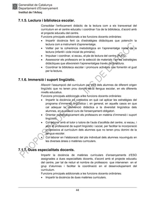 44
7.1.5. Lectura i biblioteca escolar.
Consolidar l’enfocament didàctic de la lectura com a eix transversal del
currículum en el centre educatiu i coordinar l’ús de la biblioteca, d’acord amb
el projecte educatiu del centre.
Funcions principals addicionals a les funcions docents ordinàries:
• Impartir docència fent ús d’estratègies didàctiques que potenciïn la
lectura com a instrument d’aprenentatge.
• Vetllar per la coherència metodològica en l’aprenentatge inicial de la
lectura (infantil i cicle inicial de primària).
• Impulsar i coordinar, si escau, el pla de lectura del centre (PLEC).
• Assessorar els professors en la selecció de materials i en les estratègies
didàctiques que afavoreixin l’aprenentatgea través de la lectura.
• Coordinar la biblioteca escolar i promoure activitats que fomentin el gust
per la lectura.
7.1.6. Immersió i suport lingüístic.
Afavorir l’assumpció del currículum per part dels alumnes de diferent origen
lingüístic que no tenen prou domini de la llengua escolar, en els diferents
nivells educatius.
Funcions principals addicionals a les funcions docents ordinàries:
• Impartir la docència en contextos en què cal aplicar les estratègies del
programa d’immersió lingüística i, en general, en aquells casos en que
cal adequar la intervenció didàctica a la diversitat lingüística dels
alumnes, en qualsevol curs de l’ensenyament obligatori.
• Orientar metodològicament els professors en matèria d’immersió i suport
lingüístic.
• Col·laborar amb el tutor o tutora de l’aula d’acollida del centre, si escau, i
amb el professorat de suport lingüístic i social, per facilitar la incorporació
progressiva al currículum dels alumnes que no tenen prou domini de la
llengua escolar.
• Col·laborar en l’elaboració del pla individual dels alumnes nouvinguts en
les diverses àrees o matèries curriculars.
7.1.7. Dues especialitats docents.
Impartir la docència de matèries curriculars d’ensenyaments d’ESO
assignades a dues especialitats docents, d’acord amb el projecte educatiu
del centre, per tal de reduir el nombre de professors que intervenen en el
grup d’alumnes i facilitar la coordinació en el desenvolupament del
currículum.
Funcions principals addicionals a les funcions docents ordinàries:
• Impartir la docència de dues matèries curriculars.
 