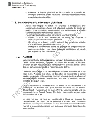 45
• Promoure la interdisciplinarietat en la concreció de competències,
continguts curriculars, criteris d’avaluació i activitats relacionades amb les
especialitats docents del lloc.
7.1.8. Metodologies amb enfocament globalitzat.
Aplicar metodologies de treball per projectes o metodologies amb
enfocaments globalitzats, d’acord amb el projecte educatiu del centre, per
afavorir unes condicions d’aprenentatge que desenvolupin i impulsin
l’aprenentatge competencial en tots els nivells.
Funcions principals addicionals a les funcions docents ordinàries:
• Impartir docència amb metodologies de treball per projectes o
metodologies amb enfocaments globalitzats.
• Col·laborar en el disseny, revisió i avaluació dels treballs per projectes
d’educació infantil, primària i/o secundària.
• Participar en la definició de criteris per concretar les competències i els
continguts curriculars i dels criteris d’avaluació establerts en els treballs
per projectes de cada curs escolar.
7.2. Alumnat.
L’alumnat de l’Institut de l’Arboç prové en bona part de les escoles adscrites, de
l’Arboç, Bellvei, Banyeres i Castellet i la Gornal. Els alumnes de batxillerat
provenen en gran mesura dels que han fet l’ESO en el mateix centre i també
dels que s’afegeixen de l’escola la Residència, entre d’altres.
Cadascun dels alumnes té un tutor assignat i una hora de tutories en el seu
horari lectiu. A través dels tutors, els delegats i els representats al consell
escolar, els alumnes poden proposar i suggerir diverses qüestions referents al
desenvolupament acadèmic, l’organització, així com la resolució d’aquells
conflictes que puguin sorgir.
Cada grup classe tria democràticament a principi de curs un delegat i un
sotsdelegat, les funcions dels quals restaran reflectides en les Normes
d’Organització i Funcionament del centre (NOFC). L’alumnat compta amb tres
representats en el Consell Escolar. Els drets i deures dels alumnes estan
especificats en les NOFC.
Un altre tret que cal tenir en consideració a l’hora de descriure les
característiques del centre és la presència d’alumnes amb necessitats
educatives específiques. Els diferents recursos organitzatius i humans facilitaran
l’atenció a l’esmentat alumnat així com l’adequada orientació, d’acord amb les
seves famílies.
 
