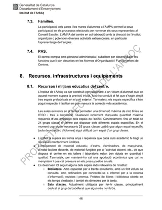 46
7.3. Famílies.
La participació dels pares i les mares d’alumnes a l’AMPA permet la seva
participació en els processos electorals per nomenar els seus representats al
Consell Escolar. L’AMPA del centre en col·laboració amb la direcció de l’institut,
organitzen o potencien diverses activitats extraescolars, en particular
l’aprenentatge de l’anglès.
7.4. PAS.
El centre compta amb personal administratiu i subaltern per desenvolupar les
funcions que li són descrites en les Normes d’Organització i Funcionament de
Centres.
8. Recursos, infraestructures i equipaments
8.1. Recursos i mitjans educatius del centre.
L’Institut de l’Arboç va ser construït per respondre a un volum d’alumnat que en
aquest moment supera la previsió inicial. Això ha conduit al fet que s’hagin afegit
tres espais prefabricats en el pati exterior. Tanmateix, els espais específics s’han
pogut respectar i facilitar en gran mesura la correcta vida acadèmica.
Les aules existents en el centre permeten una dimensió màxima de cinc línies en
l’ESO i tres a batxillerat. Qualsevol increment d’aquesta quantitat màxima
requereix d’una ampliació dels espais de l’edifici. Concretament, fins un total de
24 grups classe el centre pot disposar dels diferents espais específics. En el
moment que siguin necessaris 25 grups classe caldrà que algun espai específic
(aula de música o d’idiomes) sigui utilitzat com espai d’un grup classe.
● L’edifici ja supera els trenta anys i requereix que cada curs acadèmic hi hagi un
necessari manteniment i millora.
● L’equipament de material educatiu, d’estris, d’ordinadors, de maquinària,
d’instal·lacions docents, de material fungible per a l’activitat docent, etc., de que
disposa el centre en els tallers i laboratoris estan ben dotats en quantitat i
qualitat. Tanmateix, per mantenir-ho cal una aportació econòmica que cal no
menystenir i que cal preveure en els pressupostos anuals.
● Es descriuen tot seguit alguns dels espais més rellevants de l’institut:
○ Biblioteca. Amb capacitat per a trenta estudiants, amb un fort volum de
consulta, amb ordinadors per connectar-se a internet per a la recerca
d’informació, revistes i premsa. Préstec de llibres i biblioteca oberta en
els temps d’esbarjo, i també els dimecres per la tarda.
○ Sala d’actes. Actualment utilitzada per fer-hi classe, principalment
dedicat al grup de batxillerat que sigui més nombrós.
 