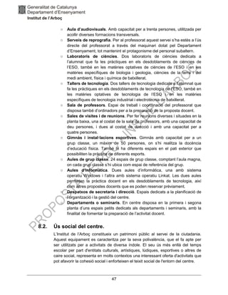 47
○ Aula d’audiovisuals. Amb capacitat per a trenta persones, utilitzada per
acollir diverses formacions transversals.
○ Serveis de reprografia. Per al professorat aquest servei s’ha estès a l’ús
directe del professorat a través del maquinari dotat pel Departament
d’Ensenyament, tot mantenint el protagonisme del personal subaltern.
○ Laboratoris de ciències. Dos laboratoris de ciències dedicats a
l’alumnat que fa les pràctiques en els desdoblaments de ciències de
l’ESO, també en les matèries optatives de ciències de l’ESO i en les
matèries específiques de biologia i geologia, ciències de la terra i del
medi ambient, física i química de batxillerat.
○ Tallers de tecnologia. Dos tallers de tecnologia dedicats a l’alumnat que
fa les pràctiques en els desdoblaments de tecnologia de l’ESO, també en
les matèries optatives de tecnologia de l’ESO i en les matèries
específiques de tecnologia industrial i electrotècnia de batxillerat.
○ Sala de professors. Espai de treball i coordinació del professorat que
disposa també d’ordinadors per a la preparació de la proposta docent.
○ Sales de visites i de reunions. Per fer reunions diverses i situades en la
planta baixa, una al costat de la sala de professors, amb una capacitat de
deu persones, i dues al costat de direcció i amb una capacitat per a
quatre persones.
○ Gimnàs i instal·lacions esportives. Gimnàs amb capacitat per a un
grup classe, un màxim de 50 persones, on s’hi realitza la docència
d’educació física. També hi ha diferents espais en el pati exterior que
possibiliten la pràctica de diferents esports.
○ Aules de grup classe. 24 espais de grup classe, comptant l’aula magna,
on cada grup classe s’hi ubica com espai de referència del grup.
○ Aules d’informàtica. Dues aules d’informàtica, una amb sistema
operatiu Windows i l’altra amb sistema operatiu Linkat. Les dues aules
permeten la pràctica docent en els desdoblaments de tecnologia, així
com altres propostes docents que es poden reservar prèviament.
○ Despatxos de secretaria i direcció. Espais dedicats a la planificació de
l’organització i la gestió del centre.
○ Departaments o seminaris. En centre disposa en la primera i segona
planta d’uns espais petits dedicats als departaments i seminaris, amb la
finalitat de fomentar la preparació de l’activitat docent.
8.2. Ús social del centre.
L’Institut de l’Arboç constitueix un patrimoni públic al servei de la ciutadania.
Aquest equipament es caracteritza per la seva polivalència, que el fa apte per
ser utilitzats per a activitats de diversa índole. El seu ús més enllà del temps
escolar per part d'entitats culturals, artístiques, lúdiques, esportives o altres de
caire social, representa en molts contextos una interessant oferta d'activitats que
pot afavorir la cohesió social i enforteixen el teixit social de l'entorn del centre.
 
