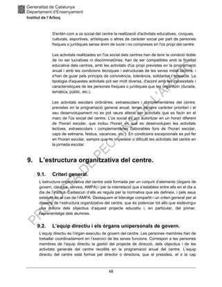 48
S'entén com a ús social del centre la realització d'activitats educatives, cíviques,
culturals, esportives, artístiques o altres de caràcter social per part de persones
físiques o jurídiques sense ànim de lucre i no compreses en l'ús propi del centre.
Les activitats realitzades en l'ús social dels centres han de tenir la condició doble
de no ser lucratives ni discriminatòries; han de ser compatibles amb la finalitat
educativa dels centres, amb les activitats d'ús propi previstes en la programació
anual i amb les condicions tècniques i estructurals de les seves instal·lacions, i
s'han de guiar pels principis de convivència, tolerància, solidaritat i respecte. La
tipologia d'aquestes activitats pot ser molt diversa, d'acord amb les necessitats i
característiques de les persones físiques o jurídiques que les organitzin (durada,
temàtica, públic, etc.).
Les activitats escolars ordinàries, extraescolars i complementàries del centre,
previstes en la programació general anual, tenen sempre caràcter prioritari i el
seu desenvolupament no es pot veure alterat per activitats que es facin en el
marc de l'ús social del centre. L'ús social es pot autoritzar en un horari diferent
de l'horari escolar, que inclou l'horari en què es desenvolupen les activitats
lectives, extraescolars i complementàries (laborables fora de l'horari escolar,
caps de setmana, festius, vacances, etc.). En condicions excepcionals es pot fer
en l'horari escolar, sempre que no impedeixi o dificulti les activitats del centre en
la jornada escolar.
9. L’estructura organitzativa del centre.
9.1. Criteri general.
L’estructura organitzativa del centre està formada per un conjunt d’elements (òrgans de
govern, claustre, serveis, AMPA) i per la interrelació que s’estableix entre ells en el dia a
dia de l’institut. Cadascun d’ells es regula per la normativa que els defineix, i pels seus
estatuts en el cas de l’AMPA. Destaquem el lideratge compartit i un criteri general per al
disseny de l’estructura organitzativa del centre, que és potenciar tot allò que esdevingui
una millora dels objectius d’aquest projecte educatiu i, en particular, del primer,
l’aprenentatge dels alumnes.
9.2. L’equip directiu i els òrgans unipersonals de govern.
L’equip directiu és l’òrgan executiu de govern del centre. Les persones membres han de
treballar coordinadament en l’exercici de les seves funcions. Correspon a les persones
membres de l’equip directiu la gestió del projecte de direcció, dels objectius i de les
activitats generals del centre recollits en la programació anual del centre. L’equip
directiu del centre està format pel director o directora, que el presideix, el o la cap
 
