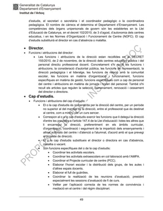 49
d’estudis, el secretari o secretària i el coordinador pedagògic o la coordinadora
pedagògica. El nombre de càrrecs el determina el Departament d’Ensenyament. Les
competències dels òrgans unipersonals de govern són les establertes en la Llei
d’Educació de Catalunya, en el decret 102/2010, de 3 d’agost, d’autonomia dels centres
educatius, i en les Normes d’Organització i Funcionament de Centre (NOFC). El cap
d’estudis substituirà el director en cas d’absència o malaltia.
• Director.
• Funcions i atribucions del director:
• Les funcions i atribucions de la direcció estan recollides en el DECRET
155/2010, de 2 de novembre, de la direcció dels centres educatius públics i del
personal directiu professional docent. Concretament s'hi recull les funcions i
atribucions, la consideració d'autoritat pública, les funcions de representació, la
direcció pedagògica i el lideratge, les funcions de relació amb la comunitat
escolar, les funcions en matèria d'organització i funcionament, funcions
específiques en matèria de gestió, funcions específiques com a cap de personal
del centre i atribucions en matèria de jornada i horari del personal. També s'hi
recull els articles que regulen la selecció, nomenament, renovació i cessament
del director o directora.
• Cap d’estudis.
• Funcions i atribucions del cap d’estudis:
• El o la cap d'estudis és nomenat/da per la direcció del centre, per un període
no superior al del mandat de la direcció, entre el professorat que és destinat
al centre, com a mínim, per un curs sencer.
• Correspon al o a la cap d'estudis exercir les funcions que li delegui la direcció
d'entre les previstes a l'article 147.4 de la Llei d'educació i totes les altres que
li encarregui la direcció, preferentment en els àmbits curricular,
d'organització, coordinació i seguiment de la impartició dels ensenyaments i
altres activitats del centre i d'atenció a l'alumnat, d'acord amb el que prevegi
el projecte de direcció.
• El o la cap d'estudis substitueix el director o directora en cas d'absència,
malaltia o vacant.
• Són funcions específiques del o de la cap d’estudis:
• Coordinar les activitats escolars.
• Coordinar les activitats extraescolars en col·laboració amb l’AMPA.
• Coordinar el Projecte curricular de centre (PCC).
• Elaborar l’horari escolar i la distribució dels grups, de les aules i
d’altres espais docents.
• Elaborar el full de guàrdies.
• Coordinar la realització de les reunions d’avaluació, presidint
especialment les sessions d’avaluació de fi de curs.
• Vetllar per l’aplicació correcta de les normes de convivència i
mediació en el centre i del règim disciplinari.
 