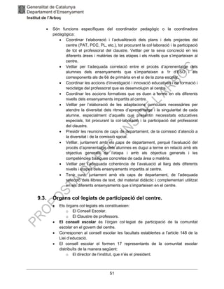 51
• Són funcions específiques del coordinador pedagògic o la coordinadora
pedagògica:
• Coordinar l’elaboració i l’actualització dels plans i dels projectes del
centre (PAT, PCC, PL, etc.), tot procurant la col·laboració i la participació
de tot el professorat del claustre. Vetllar per la seva concreció en les
diferents àrees i matèries de les etapes i els nivells que s’imparteixen al
centre.
• Vetllar per l’adequada correlació entre el procés d’aprenentatge dels
alumnes dels ensenyaments que s’imparteixen a 1r d’ESO i els
corresponents als de 6è de primària en el si de la zona escolar.
• Coordinar les accions d’investigació i innovació educatives i de formació i
reciclatge del professorat que es desenvolupin al centre.
• Coordinar les accions formatives que es duen a terme en els diferents
nivells dels ensenyaments impartits al centre.
• Vetllar per l’elaboració de les adaptacions curriculars necessàries per
atendre la diversitat dels ritmes d’aprenentatge i la singularitat de cada
alumne, especialment d’aquells que presentin necessitats educatives
especials, tot procurant la col·laboració i la participació del professorat
del claustre.
• Presidir les reunions de caps de departament, de la comissió d’atenció a
la diversitat i de la comissió social.
• Vetllar, juntament amb els caps de departament, perquè l’avaluació del
procés d’aprenentatge dels alumnes es dugui a terme en relació amb els
objectius generals de l’etapa i amb els objectius generals i les
competències bàsiques concretes de cada àrea o matèria.
• Vetllar per l’adequada coherència de l’avaluació al llarg dels diferents
nivells i etapes dels ensenyaments impartits al centre.
• Tenir cura, juntament amb els caps de departament, de l’adequada
selecció dels llibres de text, del material didàctic i complementari utilitzat
en els diferents ensenyaments que s’imparteixen en el centre.
9.3. Òrgans col·legiats de participació del centre.
• Els òrgans col·legiats els constitueixen:
o El Consell Escolar.
o El Claustre de professors.
• El consell escolar és l’òrgan col·legiat de participació de la comunitat
escolar en el govern del centre.
• Corresponen al consell escolar les facultats establertes a l’article 148 de la
Llei d’educació.
• El consell escolar el formen 17 representants de la comunitat escolar
distribuïts de la manera següent:
o El director de l’institut, que n’és el president.
 