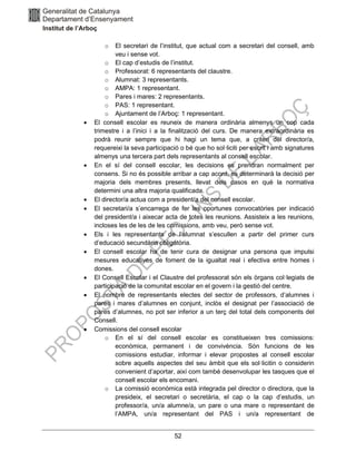 52
o El secretari de l’institut, que actual com a secretari del consell, amb
veu i sense vot.
o El cap d’estudis de l’institut.
o Professorat: 6 representants del claustre.
o Alumnat: 3 representants.
o AMPA: 1 representant.
o Pares i mares: 2 representants.
o PAS: 1 representant.
o Ajuntament de l’Arboç: 1 representant.
• El consell escolar es reuneix de manera ordinària almenys un cop cada
trimestre i a l’inici i a la finalització del curs. De manera extraordinària es
podrà reunir sempre que hi hagi un tema que, a criteri del director/a,
requereixi la seva participació o bé que ho sol·liciti per escrit i amb signatures
almenys una tercera part dels representants al consell escolar.
• En el sí del consell escolar, les decisions es prendran normalment per
consens. Si no és possible arribar a cap acord, es determinarà la decisió per
majoria dels membres presents, llevat dels casos en què la normativa
determini una altra majoria qualificada.
• El director/a actua com a president/a del consell escolar.
• El secretari/a s’encarrega de fer les oportunes convocatòries per indicació
del president/a i aixecar acta de totes les reunions. Assisteix a les reunions,
incloses les de les de les comissions, amb veu, però sense vot.
• Els i les representants de l’alumnat s’escullen a partir del primer curs
d’educació secundària obligatòria.
• El consell escolar ha de tenir cura de designar una persona que impulsi
mesures educatives de foment de la igualtat real i efectiva entre homes i
dones.
• El Consell Escolar i el Claustre del professorat són els òrgans col·legiats de
participació de la comunitat escolar en el govern i la gestió del centre.
• El nombre de representants electes del sector de professors, d’alumnes i
pares i mares d’alumnes en conjunt, inclòs el designat per l’associació de
pares d’alumnes, no pot ser inferior a un terç del total dels components del
Consell.
• Comissions del consell escolar
o En el sí del consell escolar es constitueixen tres comissions:
econòmica, permanent i de convivència. Són funcions de les
comissions estudiar, informar i elevar propostes al consell escolar
sobre aquells aspectes del seu àmbit que els sol·licitin o considerin
convenient d’aportar, així com també desenvolupar les tasques que el
consell escolar els encomani.
o La comissió econòmica està integrada pel director o directora, que la
presideix, el secretari o secretària, el cap o la cap d’estudis, un
professor/a, un/a alumne/a, un pare o una mare o representant de
l’AMPA, un/a representant del PAS i un/a representant de
 