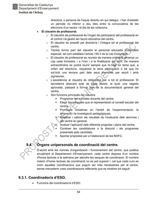 54
directora, o persona de l’equip directiu en qui delegui, i han d’establir
un període no inferior a deu dies entre la convocatòria de les
eleccions d’un sector i el dia de les votacions.
• El claustre de professorat.
o El claustre de professorat és l’òrgan de participació del professorat en
el control i la gestió de l’acció educativa del centre.
o El claustre és presidit pel director/a i l’integra tot el professorat del
centre.
o També forma part del claustre el personal educador d’educació
especial, tal com estableix l’article 146.3 de la Llei d’educació.
o El claustre de professorat es reuneix de manera ordinària almenys un
cop cada trimestre, i a l’inici i a la finalització del curs. De manera
extraordinària es podrà reunir sempre que hi hagi un tema que, a
criteri del director/a, requereixi la seva participació o bé que ho
sol·liciti una tercera part dels seus membres per escrit i amb
signatures.
o L’assistència al claustre és obligatòria per a tot el professorat. El
secretari/a aixecarà acte de cada sessió, la qual, una vegada
aprovada, passarà a formar part de la documentació general del
centre.
o Són funcions principals del claustre:
▪ Programar les activitats docents del centre.
▪ Elegir les persones que el representaran al consell escolar del
centre.
▪ Promoure iniciatives en l’àmbit de l’experimentació, la
innovació i la investigació pedagògiques.
▪ Analitzar i valorar els resultats de l’avaluació dels alumnes i
del centre en general.
▪ Avaluar l’aplicació dels diferents projectes i plans del centre.
▪ Conèixer les candidatures a la direcció i els programes
presentats pels candidats.
▪ Aportar propostes per a l’elaboració de les NOFC.
9.4. Òrgans unipersonals de coordinació del centre.
D’acord amb les normes d’organització i funcionament del centre, que publica
anualment el Departament d’Ensenyament, cada centre disposa d’un nombre
d'hores lectives a la setmana per atendre les tasques de coordinació. El nombre
màxim d’hores lectives de coordinació no es pot superar i, cal que cada curs es
creïn aquelles coordinacions que puguin ser més necessàries per al centre,
sense menystenir unes coordinacions rellevants que es mostren tot seguit:
9.3.1. Coordinador/a d’ESO.
• Funcions del coordinador/a d’ESO:
 