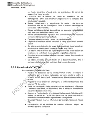 56
en l’acció preventiva, d’acord amb les orientacions del servei de
prevenció de riscos laborals.
• Col·laborar amb la direcció del centre en l’elaboració del pla
d’emergència, i també en la implantació, la planificació i la realització dels
simulacres d’evacuació.
• Revisar periòdicament la senyalització del centre i els aspectes
relacionats amb el pla d’emergència amb la finalitat d’assegurar-ne
l’adequació i la funcionalitat.
• Revisar periòdicament el pla d’emergència per assegurar-ne l’adequació
a les persones, els telèfons i l’estructura.
• Revisar periòdicament els equips de lluita contra incendis com a activitat
complementària a les revisions oficials.
• Promoure actuacions d’ordre i neteja i fer-ne el seguiment.
• Emplenar i trametre als serveis territorials el full de Notificació d’accident
laboral.
• Col·laborar amb els tècnics del servei de prevenció de riscos laborals en
la investigació dels accidents que es produeixin en el centre.
• Col·laborar amb els tècnics del servei de prevenció de riscos laborals en
l’avaluació i el control dels riscos generals i específics del centre.
• Coordinar la formació del personal del centre en matèria de prevenció de
riscos laborals.
• Col·laborar, si escau, amb el claustre en el desenvolupament, dins el
currículum de l’alumnat, dels continguts de prevenció de riscos.
9.3.5. Coordinador/a TIC/TAC.
Funcions del coordinador/a TIC/TAC:
• Impulsar l’ús didàctic de les TIC en el currículum escolar i assessorar el
professorat per a la seva implantació, així com orientar-lo sobre la
formació en TIC, d’acord amb l’assessorament dels serveis educatius de
la zona.
• Proposar a l’equip directiu els criteris per a la utilització i l’optimació dels
recursos TIC del centre.
• Vetllar pel manteniment de les instal·lacions i els equipaments informàtics
i telemàtics del centre, en coordinació amb el servei de manteniment
preventiu i d’assistència tècnica.
• Assessorar l’equip directiu, el professorat i el personal d’administració i
serveis del centre en l’ús de les aplicacions de gestió acadèmica i
econòmico-administrativa del Departament d’Ensenyament.
• Organitzar l’ús dels recursos informàtics: per exemple, la reserva d’aules
TIC.
• Encarregar-se de les compres de material informàtic, seguint les
directrius del/de la secretari/a.
 