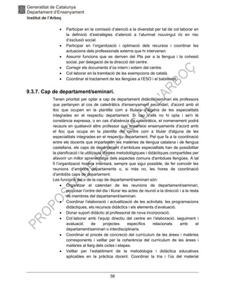 58
• Participar en la comissió d’atenció a la diversitat per tal de col·laborar en
la definició d’estratègies d’atenció a l’alumnat nouvingut i/o en risc
d’exclusió social.
• Participar en l’organització i optimació dels recursos i coordinar les
actuacions dels professionals externs que hi intervenen.
• Assumir funcions que es deriven del Pla per a la llengua i la cohesió
social, per delegació de la direcció del centre.
• Corregir els documents d’ús intern i extern del centre.
• Col·laborar en la tramitació de les exempcions de català.
• Coordinar el tractament de les llengües a l’ESO i el batxillerat.
9.3.7. Cap de departament/seminari.
Tenen prioritat per optar a cap de departament didàctic/seminari els professors
que pertanyen al cos de catedràtics d'ensenyament secundari, d'acord amb el
lloc que ocupen en la plantilla com a titulars d'alguna de les especialitats
integrades en el respectiu departament. Si cap d'ells no hi opta i se'n té
constància expressa, o en cas d'absència de catedràtics, el nomenament podrà
recaure en qualsevol altre professor que imparteixi ensenyaments d'acord amb
el lloc que ocupa en la plantilla del centre com a titular d'alguna de les
especialitats integrades en el respectiu departament. Pel que fa a la coordinació
entre els docents que imparteixen les matèries de llengua catalana i de llengua
castellana, els caps de departament d’ambdues especialitats han de possibilitar
la planificació i la utilització d'eines metodològiques i didàctiques compartides per
afavorir un millor aprenentatge dels aspectes comuns d'ambdues llengües. A tal
fi l’organització horària intentarà, sempre que sigui possible, de fer coincidir les
reunions d’ambdós departaments o, si més no, les hores de coordinació
d’ambdós caps de departament.
Les funcions del o de la cap de departament/seminari són:
• Organitzar el calendari de les reunions de departament/seminari,
proposar l’ordre del dia i lliurar les actes de reunió a la direcció i a la resta
de membres del departament/seminari.
• Coordinar l’elaboració i actualització de les activitats, les programacions
didàctiques, els recursos didàctics i els elements d’avaluació.
• Donar suport didàctic al professorat de nova incorporació.
• Col·laborar amb l’equip directiu del centre en l’elaboració, seguiment i
avaluació de projectes específics relacionats amb el
departament/seminari o interdisciplinaris.
• Coordinar el procés de concreció del currículum de les àrees i matèries
corresponents i vetllar per la coherència del currículum de les àrees i
matèries al llarg dels cicles i etapes.
• Vetllar per l’establiment de la metodologia i didàctica educatives
aplicables en la pràctica docent. Coordinar la tria i l’ús del material
 
