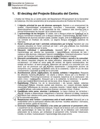 5
1. El decàleg del Projecte Educatiu del Centre.
L’Institut de l’Arboç és un centre públic del Departament d'Ensenyament de la Generalitat
de Catalunya. Els trets característics de la proposta educativa de l’Institut de l’Arboç són:
1. L’objectiu principal és que els alumnes aprenguin. Aspirem a un ensenyament de
qualitat, d’aprenentatges competencials, curriculars i transversals, mitjançant el
desenvolupament màxim de les capacitats de tots i cadascun dels alumnes com a
principi fonamentador de l’equitat i de la cohesió social.
2. L’aprenentatge de les llengües. El català, com a llengua pròpia de Catalunya, és la
llengua normalment emprada com a llengua vehicular i d’aprenentatge. En tota l’ESO i
el Batxillerat els alumnes estudien català, castellà i anglès, amb la finalitat de garantir-ne
l’ús correcte en finalitzar els estudis. La segona llengua estrangera (optativa) és
l’alemany.
3. Horari continuat pel matí i activitats extraescolars per la tarda. Apostem per una
proposta educativa en horari continuat pel matí i amb una proposta rica d’activitats
extraescolars (optatives) per la tarda.
4. Educació individual i personalitzada. Apostem per la personalització de
l’aprenentatge per atendre les necessitats i característiques individuals de tots i
cadascun dels alumnes, mitjançant l’atenció metodològica, l’orientació educativa i l’acció
tutorial, per fomentar l’autoestima i potenciar el desenvolupament integral.
5. Educació socialitzadora, relació entre el centre i l’entorn i serveis a la comunitat.
Per afavorir respostes integrals als reptes educatius, adequades al context, amb la
col·laboració i el treball en xarxa entre els centres, els agents socioeducatius, les
entitats del territori i el teixit productiu. Potenciem els serveis a la comunitat com una
acció que vol promoure que els alumnes experimentin i protagonitzin accions de
compromís cívic, aprenguin en l'exercici actiu de la ciutadania, i posin en joc els seus
coneixements i capacitats al servei de la comunitat.
6. Aconfessional, plural, coeducadora, no sexista, solidària i integradora. Respecta
les diferents maneres de pensar i és oberta a tothom. Educa per a la llibertat i la
responsabilitat. Promou la convivència i el respecte, basant-se en la coeducació i els
valors cívics i responsables. Eduquem per a la solidaritat, la tolerància i la igualtat,
sense cap mena de discriminació per raó de sexe, ètnia, llengua o creences.
7. Digitalitzada. Potencia l’ús de la documentació i els serveis digitals: sistemes
d’allotjament múltiple, intranets, portals web dinàmics, ús i creació activitats digitals
interactives, biblioteques de recursos, propostes docents i treball digital col·laboratiu,
quaderns virtuals, sota sistemes operatius diversos: windows i linkat, i d’altres.
8. Coordinada entre pares, alumnes i professors. La tasca d'educar és col·lectiva i
d'equip, dirigida a desenvolupar íntegrament a l'alumnat. Afavorim el diàleg, mantenim
una relació real i efectiva entre pares, docents, estudiants i altres professionals implicats
en la comunitat educativa.
9. Respectuosa amb l’entorn i compromesa amb el medi ambient. Educació per a la
sostenibilitat amb la participació efectiva dels alumnes: recollida selectiva i d’envasos,
gestió de residus, gestió de recursos,...
10. Innovació metodològica i didàctica a les aules per potenciar el pensament crític.
L’assoliment de les competències bàsiques, l’impuls de la lectura com a eix vertebrador
dels aprenentatges en totes les àrees i el paper de la biblioteca com instrument
potenciador de la lectura, per emfasitzar el pensament crític, fomentar l’observació,
l’anàlisi, la síntesi, l’autoavaluació i l’aprenentatge dels propis errors.
 