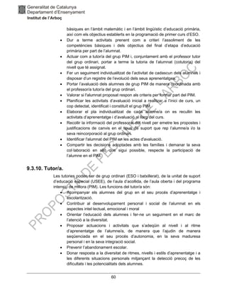 60
bàsiques en l’àmbit matemàtic i en l’àmbit lingüístic d’educació primària,
així com els objectius establerts en la programació de primer curs d’ESO.
• Dur a terme activitats prenent com a criteri l’assoliment de les
competències bàsiques i dels objectius del final d’etapa d’educació
primària per part de l’alumnat.
• Actuar com a tutor/a del grup PIM i, conjuntament amb el professor tutor
del grup ordinari, portar a terme la tutoria de l’alumnat (cotutoria) del
nivell que té assignat.
• Fer un seguiment individualitzat de l’activitat de cadascun dels alumnes i
disposar d’un registre de l’evolució dels seus aprenentatges.
• Portar l’avaluació dels alumnes de grup PIM de manera coordinada amb
el professor/a tutor/a del grup ordinari.
• Valorar si l'alumnat proposat respon als criteris per formar part del PIM.
• Planificar les activitats d’avaluació inicial a realitzar a l’inici de curs, un
cop detectat, identificat i constituït el grup PIM.
• Elaborar el pla individualitzat de cada alumne/a on es recullin les
activitats d’aprenentatge i d’avaluació al llarg del curs.
• Recollir la informació del professorat del nivell per emetre les propostes i
justificacions de canvis en el tipus de suport que rep l’alumne/a i/o la
seva reincorporació al grup ordinari.
• Identificar l'alumnat del PIM en les actes d'avaluació.
• Compartir les decisions adoptades amb les famílies i demanar la seva
col·laboració en allò que sigui possible, respecte la participació de
l’alumne en el PIM.
9.3.10. Tutor/a.
Les tutories poden ser de grup ordinari (ESO i batxillerat), de la unitat de suport
d’educació especial (USEE), de l’aula d’acollida, de l’aula oberta i del programa
intensiu de millora (PIM). Les funcions del tutor/a són:
• Acompanyar els alumnes del grup en el seu procés d’aprenentatge i
escolarització.
• Contribuir al desenvolupament personal i social de l’alumnat en els
aspectes intel·lectual, emocional i moral
• Orientar l’educació dels alumnes i fer-ne un seguiment en el marc de
l’atenció a la diversitat.
• Proposar actuacions i activitats que s’adeqüin al nivell i al ritme
d’aprenentatge de l’alumne/a, de manera que l’ajudin de manera
seqüenciada en el seu procés d’autonomia, en la seva maduresa
personal i en la seva integració social.
• Prevenir l’abandonament escolar.
• Donar resposta a la diversitat de ritmes, nivells i estils d’aprenentatge i a
les diferents situacions personals mitjançant la detecció precoç de les
dificultats i les potencialitats dels alumnes.
 