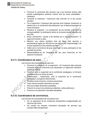 61
• Promoure la continuïtat dels alumnes cap a les diverses opcions dels
estudis postobligatoris existents d’acord amb les seves possibilitats i
interessos.
• Fomentar la implicació i l’autonomia dels alumnes en el seu procés
educatiu.
• Fer el seguiment i l’avaluació dels alumnes amb l’objectiu d’esdevenir el
referent per a la coordinació del professorat i per al desenvolupament de
l’acció educativa.
• Planificar la implicació i la col·laboració de les famílies promovent la
coresponsabilitat i la participació activa en el procés escolar educatiu del
seus fills.
• Donar orientacions i pautes a les famílies per a l’acompanyament i el
seguiment escolar a casa.
• Mantenir una relació periòdica amb els pares dels alumnes o
representants legals per informar-los del seu procés d’aprenentatge i de
la seva assistència a les activitats escolars.
• Vetllar per la convivència del grup d’alumnes i la seva participació en les
activitats del centre.
• Responsabilitzar-se de l’avaluació del seu grup d’alumnes en les
sessions d’avaluació.
9.3.11. Coordinador/a de salut.
Les funcions del coordinador/a de salut són:
• Promoure la realització, fer el seguiment, i fer l’avaluació dels protocols
d’actuació respecte d’alumnes que requereixen un seguiment individual:
diabètics i d’altres.
• Planificar, amb la supervisió de la coordinació pedagògica, la formació
d’agents externs en temes de salut.
• Desenvolupar i implementar, amb la supervisió de la coordinació
pedagògica, el programa Salut-Escola.
• Planificar el pla d’accions i revisions preventives.
• Crear entorns escolars afavoridors de salut.
• Promoure hàbits alimentaris saludables.
• Prevenir el consum de substàncies addictives i altres addiccions.
• Promoure una afectivitat i sexualitat saludables.
9.3.12. Coordinador/a de convivència.
Les funcions del coordinador/a de convivència són:
• Fer un seguiment de les incidències disciplinàries protagonitzades per
l’alumnat del centre.
• Fer complir les mesures correctores imposades als alumnes que
cometen faltes disciplinàries.
 