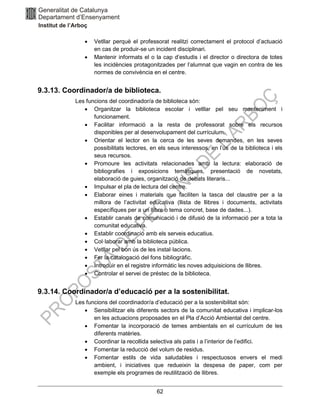 62
• Vetllar perquè el professorat realitzi correctament el protocol d’actuació
en cas de produir-se un incident disciplinari.
• Mantenir informats el o la cap d’estudis i el director o directora de totes
les incidències protagonitzades per l’alumnat que vagin en contra de les
normes de convivència en el centre.
9.3.13. Coordinador/a de biblioteca.
Les funcions del coordinador/a de biblioteca són:
• Organitzar la biblioteca escolar i vetllar pel seu manteniment i
funcionament.
• Facilitar informació a la resta de professorat sobre els recursos
disponibles per al desenvolupament del currículum.
• Orientar el lector en la cerca de les seves demandes, en les seves
possibilitats lectores, en els seus interessos, en l’ús de la biblioteca i els
seus recursos.
• Promoure les activitats relacionades amb la lectura: elaboració de
bibliografies i exposicions temàtiques, presentació de novetats,
elaboració de guies, organització de debats literaris...
• Impulsar el pla de lectura del centre.
• Elaborar eines i materials que faciliten la tasca del claustre per a la
millora de l’activitat educativa (llista de llibres i documents, activitats
específiques per a un llibre o tema concret, base de dades...).
• Establir canals de comunicació i de difusió de la informació per a tota la
comunitat educativa.
• Establir coordinació amb els serveis educatius.
• Col·laborar amb la biblioteca pública.
• Vetllar pel bon ús de les instal·lacions.
• Fer la catalogació del fons bibliogràfic.
• Introduir en el registre informàtic les noves adquisicions de llibres.
• Controlar el servei de préstec de la biblioteca.
9.3.14. Coordinador/a d’educació per a la sostenibilitat.
Les funcions del coordinador/a d’educació per a la sostenibilitat són:
• Sensibilitzar els diferents sectors de la comunitat educativa i implicar-los
en les actuacions proposades en el Pla d’Acció Ambiental del centre.
• Fomentar la incorporació de temes ambientals en el currículum de les
diferents matèries.
• Coordinar la recollida selectiva als patis i a l’interior de l’edifici.
• Fomentar la reducció del volum de residus.
• Fomentar estils de vida saludables i respectuosos envers el medi
ambient, i iniciatives que redueixin la despesa de paper, com per
exemple els programes de reutilització de llibres.
 