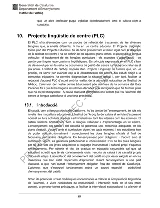 64
que un altre professor pugui treballar coordinadament amb el tutor/a com a
cotutor/a.
10. Projecte lingüístic de centre (PLC)
El PLC s’ha d’entendre com un procés de reflexió del tractament de les diverses
llengües que, a nivells diferents, hi ha en un centre educatiu. El Projecte Lingüístic
forma part del Projecte Educatiu i ha de tenir present tant el marc legal com la diagnosi
de la realitat del centre i ha de definir-se en aquests grans temes: el paper de la llengua
vehicular, el tractament de les llengües curriculars i els aspectes d’organització i de
gestió que tinguin repercussions lingüístiques. Els principis expressats en el PLC s’han
de desenvolupar en la resta de documents de gestió del centre i s’ha de concretar en el
pla anual. L’Institut de l’Arboç disposa d'un Projecte Lingüístic de Centre que, en un
principi, va servir per avançar cap a la catalanització del centre. Un estudi dirigit a la
comunitat educativa ha permès diagnosticar la situació actual i, per tant, facilitar la
redacció d’aquest PLC d’acord amb la realitat de la comunitat educativa de l’Institut de
l’Arboç. L’alumnat del nostre centre bàsicament són alumnes de la comarca del Baix
Penedès tot i que hi ha hagut a les últimes dècades una immigració que ha fluctuat però
que no es pot menystenir. A causa d’aquest immigració en l’entorn que viu l’alumnat del
centre la llengua castellana té una forta presència.
10.1. Introducció.
El català, com a llengua pròpia de Catalunya, ho és també de l'ensenyament, en tots els
nivells i les modalitats educatives. L’Institut de l’Arboç fa del català el vehicle d'expressió
normal en llurs activitats docents i administratives, tant les internes com les externes. El
català s'utilitza normalment com a llengua vehicular i d'aprenentatge en el centre.
L'ensenyament del català i del castellà té garantida una presència adequada en els
plans d'estudi, d’acord amb el currículum vigent en cada moment, i els estudiants han
de poder utilitzar normalment i correctament les dues llengües oficials al final de
l'educació secundària obligatòria. En l'ensenyament post obligatori, i d’acord amb el
currículum vigent, es garanteix perfeccionar el coneixement i l'ús de les dues llengües
per tal que tots els joves adquireixin el bagatge instrumental i cultural propi d'aquests
ensenyaments. Per obtenir el títol de graduat en educació secundària cal que tot
estudiant acrediti que té els coneixements orals i escrits de català i de castellà propis
d'aquesta etapa. L'acreditació del coneixement del català no pot ésser exigida en el cas
d'alumnes que han estat dispensats d'aprendre'l durant l'ensenyament o una part
d'aquest, o que han cursat l'ensenyament obligatori fora del territori de Catalunya.
L'alumnat que s'incorpori tardanament rebrà un suport especial i addicional
d'ensenyament del català.
S’han de potenciar i crear dinàmiques encaminades a millorar la competència lingüística
de l’alumnat, a viure necessitats de comunicació i interacció reals en el seu propi
context, a generar bones pràctiques, a facilitar la interrelació sociocultural i a afavorir el
 