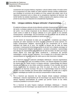 65
coneixement de la riquesa històrica, lingüística i cultural d’altres indrets. Al nostre centre
en la programació de cada matèria se solen preparar diverses sortides acadèmiques,
que completen el currículum de la matèria en el seu vessant més pràctic, però no es
relacionen directament amb la millora de la competència lingüística de l'alumnat. Cal
també facilitar les estades lingüístiques, i d’altres projectes amb objectius similars, que
prenen la seva força en l’adquisició de competències lingüístiques.
10.2. Llengua catalana, llengua vehicular i d’aprenentatge.
El català és la llengua vehicular de les diferents activitats d’ensenyament i aprenentatge
del centre. La llengua catalana és l’eina de cohesió i integració entre totes les persones
del centre i és el vehicle d’expressió de les diferents activitats acadèmiques. En el
nostre centre el català és la llengua utilitzada en la gran majoria de les activitats
d’ensenyament i aprenentatge. S'ha de dinamitzar l’ús del català en tots els àmbits de
convivència i de comunicació quotidiana al centre educatiu.
Un bon domini de l’expressió és bàsic per ser ciutadans i ciutadanes que estiguin
preparats per saber expressar de forma raonada i coherent les seves opinions. En
acabar l’ensenyament obligatori, l’alumnat té un bon coneixement de la variant
estàndard del català de la zona. Cal treballar la llengua des de totes les àrees
curriculars. L’ensenyament de la llengua escrita ha de tenir com a objectiu aconseguir al
final de l’ensenyament obligatori formar lectors i escriptors competents. L’aprenentatge
de la llengua és responsabilitat del professorat de totes les àrees. És bàsic que l’equip
docent disposi d’un espai per poder coordinar-se i consensuar els principis
metodològics, acordar els usos lingüístics i fer el traspàs de la informació sobre les
característiques de l’alumnat i sobre els valors que es volen transmetre i treballar.
Per a l’alumnat nouvingut s’aplicaran estratègies didàctiques i mesures organitzatives
per tal d’aconseguir que rebi una acollida al centre i una atenció lingüística de qualitat,
de manera que se li faciliti l’accés a la llengua vehicular i d’aprenentatge del sistema
educatiu de Catalunya en les millors condicions possibles. El pla d’acollida del centre
recull i sistematitza les actuacions que s'han de posar en marxa per facilitar la
incorporació de l'alumnat nouvingut. Pel que fa a l'aprenentatge inicial de la llengua,
existeix una aula d’acollida que permet aplicar metodologies de català com a segona
llengua i estratègies per facilitar una instrucció comprensible en totes les àrees.
Per a l’alumnat que desconeix les dues llengües oficials s’apliquen estratègies
didàctiques i mesures organitzatives per tal d’aconseguir que aquest alumnat rebi una
atenció lingüística personalitzada de qualitat que permeti l’accés en les millors
condicions possibles al currículum ordinari.
Per a l’alumnat de parla hispana s’apliquen estratègies didàctiques i mesures
organitzatives per tal d’aconseguir que aquest alumnat rebi una acollida al centre i una
 
