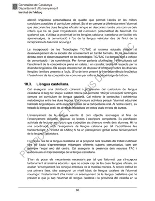 66
atenció lingüística personalitzada de qualitat que permeti l’accés en les millors
condicions possibles al currículum ordinari. Es té en compte la diferència entre l'alumnat
que desconeix les dues llengües oficials i el que en desconeix només una com un dels
criteris que ha de guiar l'organització del currículum personalitzat de l'alumnat. En
qualsevol cas, s'utilitza la proximitat de les llengües catalana i castellana per facilitar els
aprenentatges, la comunicació i l'ús de la llengua vehicular des de l'inici de la
incorporació de l'alumnat nouvingut.
La incorporació de les Tecnologies TIC/TAC al sistema educatiu respon al
desenvolupament de la societat del coneixement en l’àmbit formatiu. Hi ha una relació
directa entre el desenvolupament de les tecnologies TIC/TAC i la llengua com a vehicle
de comunicació i de convivència. Per formar parlants plurilingües i interculturals cal
l'assoliment de la competència plena en català, i en castellà; també el respecte per la
diversitat lingüística. Els equips docents han de disposar d’informació sobre les diverses
llengües familiars presents a l’aula. S’ha de tenir present la interdependència lingüística
i l’assoliment de les competències comunes per millorar l’aprenentatge de tothom.
10.3. Llengua castellana.
Cal assegurar una distribució coherent i progressiva del currículum de llengua
castellana al llarg de l’etapa i establir criteris que permetin reforçar i no repetir continguts
comuns del currículum de llengua catalana. Cal millorar la continuïtat i coherència
metodològica entre les dues llegües. Cal incloure activitats perquè l'alumnat adquireixi
habilitats lingüístiques, amb especial èmfasi en la competència oral. Al nostre centre, es
treballa la llengua oral i les diverses modalitats de textos orals en tots els cursos.
L’ensenyament de la llengua escrita té com objectiu aconseguir al final de
l’ensenyament obligatori disposar de lectors i escriptors competents. Es planifiquen
activitats de lectura i escriptura que s’adeqüen als diversos nivells dels alumnes. Hi ha
una coordinació amb l’assignatura de llengua catalana per tal d’aprofitar-ne les
transferències. A l’Institut de l’Arboç hi ha un plantejament global sobre l'ensenyament
de la lectura i l'escriptura.
Es preveu l'ús de la llengua castellana en la projecció dels resultats del treball curricular
fora de l'aula d'aprenentatge mitjançant diferents suports comunicatius, com per
exemple l’espai web del centre. Cal assegurar la presència dels recursos TAC i
audiovisuals en l'aprenentatge de la llengua castellana.
S’han de posar els mecanismes necessaris per tal que l’alumnat que s’incorpora
tardanament al sistema educatiu i que no coneix cap de les dues llengües oficials, en
acabar l’ensenyament, les conegui ambdues de la mateixa manera. Al nostre institut en
una primera fase, s'ha assegurat un nivell bàsic de llengua catalana de l'alumnat
nouvingut. Posteriorment s'ha iniciat un ensenyament de la llengua castellana que té
present el que ja sap l'alumnat de llengua catalana i la presència del castellà en la
 