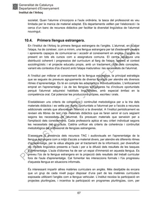 67
societat. Quan l’alumne s’incorpora a l’aula ordinària, la tasca del professorat es veu
limitada per la manca de material adaptat. Els departaments vetllen per l’elaboració i la
cerca d’un banc de recursos didàctics per facilitar la diversitat lingüística de l’alumnat
nouvingut.
10.4. Primera llengua estrangera.
En l’Institut de l’Arboç la primera llengua estrangera és l’anglès. L’alumnat, en acabar
l'etapa, ha de conèixer, com a mínim, una llengua estrangera per tal d'esdevenir usuaris
i aprenents capaços de comunicar-se i accedir al coneixement en anglès. L’anglès és
present en tots els cursos com a assignatura comuna. El centre assegura una
distribució coherent i progressiva del currículum al llarg de l'etapa, segons el context
sociolingüístic i el projecte educatiu propis, amb un tractament cíclic dels conceptes,
variant els contextos d'ús d'acord amb l'etapa madurativa i les necessitats de l'alumnat.
A l’institut per millorar el coneixement de la llengua estrangera, la principal estratègia
que se segueix és preveure agrupaments de diversa tipologia per atendre els diversos
ritmes d’aprenentatge. Es té en compte les adaptacions individualitzades. L'enfocament
emprat en l'aprenentatge i ús de les llengües estrangeres ha d’incloure oportunitats
perquè l'alumnat adquireixi habilitats lingüístiques, amb especial èmfasi en la
competència oral. Cal potenciar les produccions pròpies, escrites i orals.
S’estableixen uns criteris de coherència i continuïtat metodològica per a la tria dels
materials didàctics i es vetlla per donar oportunitats a l'alumnat per a l'accés a recursos
addicionals variats que afavoreixen l'atenció a la diversitat. A l’institut periòdicament es
revisen els llibres de text i els materials didàctics que es faran servir el curs següent
segons les necessitats de l'alumnat. Es preveuen materials que serveixin per a
l'ampliació dels coneixements. Cada professor/a aplica el seu criteri individual segons
les necessitats del grup/aula. Caldria unificar els criteris de coherència i continuïtat
metodològica del professorat de llengües estrangeres.
S’assegura la presència dels recursos TAC i audiovisuals en l'aprenentatge de la
llengua estrangera com a mitjà d'accés a material divers, per atendre els diferents ritmes
d'aprenentatge, per la vàlua afegida per al tractament de la informació, per diversificar
els models lingüístics presents a l'aula i per a la difusió dels resultats de les tasques
d'aprenentatge. L'aula d’idiomes ha de ser un espai d'immersió en aquesta llengua. Es
preveu l'ús de la llengua estrangera en la projecció dels resultats del treball curricular
fora de l'aula d'aprenentatge. Cal fomentar les interaccions formals i l'ús progressiu
d'aquesta llengua en situacions informals.
És interessant impartir altres matèries curriculars en anglès. Més desitjable és encara
que un grup de cada nivell pugui disposar d’una part de les matèries curriculars
exposada utilitzant l’anglès com a llengua vehicular. L’institut recolza la participació en
projectes plurilingües, i incentiva la participació en programes plurilingües, com, per
 