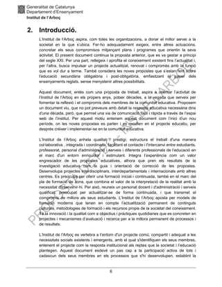 6
2. Introducció.
L’Institut de l’Arboç aspira, com totes les organitzacions, a donar el millor servei a la
societat en la que s’ubica. Fer‐ho adequadament exigeix, entre altres actuacions,
concretar els seus compromisos mitjançant plans i programes que orientin la seva
activitat. El present document continua la proposta anterior, que es va gestar a principi
del segle XXI. Per una part, rellegeix i aprofita el coneixement existent fins l’actualitat i,
per l’altra, busca impulsar un projecte actualitzat, renovat i compromès amb la funció
que es vol dur a terme. També considera les noves propostes que s’estan fent sobre
l’educació secundària obligatòria i post-obligatòria, emfasitzant el paper dels
ensenyaments reglats, sense menystenir altres possibilitats.
Aquest document, entès com una proposta de treball, aspira a orientar l’activitat de
l’Institut de l’Arboç en els propers anys, potser dècades, a la vegada que serveix per
fomentar la reflexió i el compromís dels membres de la comunitat educativa. Proposem
un document viu, que no pot preveure amb detall la resposta educativa necessària dins
d’una dècada, però, que permet una via de comunicació fàcil i ràpida a través de l’espai
web de l’institut. Per aquest motiu entenem aquest document com l’inici d’un nou
període, on les noves propostes es parlen i es recullen en el projecte educatiu, per
després créixer i implementar-se en la comunitat educativa.
L’Institut de l’Arboç anhela qualitat i prestigi, estructura el treball d'una manera
col∙laborativa , integrada i coordinada, facilitant el contacte i l'intercanvi entre estudiants,
professorat, personal d'administració i serveis i diferents professionals de l’educació en
el marc d'un entorn enriquidor i estimulant. Integra I’experiència com un valor
engrescador de les propostes educatives, alhora que pren els resultats de la
investigació educativa com la guia i orientació de correcció de les propostes.
Desenvolupa projectes interdisciplinars, interdepartamentals i internacionals amb altres
centres. Es preocupa per oferir una formació inicial i continuada, també en el marc del
pla de formació de zona, que combina el valor de la interpretació de la realitat amb la
necessitat d'intervenir‐hi. Per això, reuneix un personal docent i d'administració i serveis
qualificat, preocupat per actualitzar‐se de forma continuada, i que transmet el
compromís de millora als seus estudiants. L’Institut de l’Arboç aposta per models de
formació moderns que tenen en compte l’actualització permanent de continguts
culturals, metodologies de formació i els recursos propis de la societat del coneixement.
Té la innovació i la qualitat com a objectius i pràctiques quotidianes que es concreten en
projectes i mecanismes d’avaluació i recerca per a la millora permanent de processos i
de resultats.
L’Institut de l’Arboç es vertebra a I’entorn d'un projecte comú, compartit i adequat a les
necessitats socials existents i emergents, amb el qual s'identifiquen els seus membres,
entenent el projecte com la resposta institucional als reptes que la societat i l’educació
plantegen. Aquest document esdevé un pas cap a la participació activa de tots i
cadascun dels seus membres en els processos que s'hi desenvolupen, establint la
 