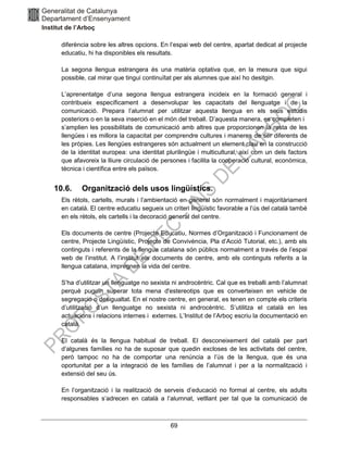 69
diferència sobre les altres opcions. En l’espai web del centre, apartat dedicat al projecte
educatiu, hi ha disponibles els resultats.
La segona llengua estrangera és una matèria optativa que, en la mesura que sigui
possible, cal mirar que tingui continuïtat per als alumnes que així ho desitgin.
L’aprenentatge d’una segona llengua estrangera incideix en la formació general i
contribueix específicament a desenvolupar les capacitats del llenguatge i de la
comunicació. Prepara l’alumnat per utilitzar aquesta llengua en els seus estudis
posteriors o en la seva inserció en el món del treball. D’aquesta manera, es completen i
s’amplien les possibilitats de comunicació amb altres que proporcionen la resta de les
llengües i es millora la capacitat per comprendre cultures i maneres de ser diferents de
les pròpies. Les llengües estrangeres són actualment un element clau en la construcció
de la identitat europea: una identitat plurilingüe i multicultural, així com un dels factors
que afavoreix la lliure circulació de persones i facilita la cooperació cultural, econòmica,
tècnica i científica entre els països.
10.6. Organització dels usos lingüístics.
Els rètols, cartells, murals i l’ambientació en general són normalment i majoritàriament
en català. El centre educatiu segueix un criteri lingüístic favorable a l’ús del català també
en els rètols, els cartells i la decoració general del centre.
Els documents de centre (Projecte Educatiu, Normes d’Organització i Funcionament de
centre, Projecte Lingüístic, Projecte de Convivència, Pla d’Acció Tutorial, etc.), amb els
continguts i referents de la llengua catalana són públics normalment a través de l’espai
web de l’institut. A l’institut els documents de centre, amb els continguts referits a la
llengua catalana, impregnen la vida del centre.
S’ha d’utilitzar un llenguatge no sexista ni androcèntric. Cal que es treballi amb l’alumnat
perquè puguin superar tota mena d'estereotips que es converteixen en vehicle de
segregació o desigualtat. En el nostre centre, en general, es tenen en compte els criteris
d’utilització d’un llenguatge no sexista ni androcèntric. S’utilitza el català en les
actuacions i relacions internes i externes. L’Institut de l’Arboç escriu la documentació en
català.
El català és la llengua habitual de treball. El desconeixement del català per part
d’algunes famílies no ha de suposar que quedin excloses de les activitats del centre,
però tampoc no ha de comportar una renúncia a l’ús de la llengua, que és una
oportunitat per a la integració de les famílies de l’alumnat i per a la normalització i
extensió del seu ús.
En l’organització i la realització de serveis d’educació no formal al centre, els adults
responsables s’adrecen en català a l’alumnat, vetllant per tal que la comunicació de
 