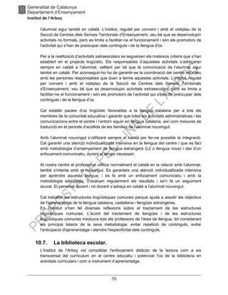 70
l’alumnat sigui també en català. L’institut, regulat per conveni i amb el vistiplau de la
Secció de Centres dels Serveis Territorials d’Ensenyament, veu bé que es desenvolupin
activitats no formals, però es limita a facilitar-ne el funcionament i són els promotors de
l’activitat qui s’han de preocupar dels continguts i de la llengua d'ús.
Per a la realització d’activitats extraescolars se segueixen els mateixos criteris que s’han
establert en el projecte lingüístic. Els responsables d’aquestes activitats s’adreçaran
sempre en català a l’alumnat, vetllant per tal que la comunicació de l’alumnat sigui
també en català. Per aconseguir-ho ha de garantir-se la coordinació del centre educatiu
amb les persones responsables que duen a terme aquestes activitats. L’institut, regulat
per conveni i amb el vistiplau de la Secció de Centres dels Serveis Territorials
d’Ensenyament, veu bé que es desenvolupin activitats extraescolars, però es limita a
facilitar-ne el funcionament i són els promotors de l’activitat qui s’han de preocupar dels
continguts i de la llengua d'ús.
Cal establir pautes d’ús lingüístic favorables a la llengua catalana per a tots els
membres de la comunitat educativa i garantir que totes les activitats administratives i les
comunicacions entre el centre i l’entorn siguin en llengua catalana, així com mesures de
traducció en el període d’acollida de les famílies de l’alumnat nouvingut.
Amb l’alumnat nouvingut s’utilitzarà sempre el català per fer-ne possible la integració.
Cal garantir una atenció individualitzada intensiva en la llengua del centre i que es faci
amb metodologia d’ensenyament de llengua estrangera (L2 o llengua nova) i des d’un
enfocament comunicatiu, durant el temps necessari.
Al nostre centre el professorat utilitza normalment el català en la relació amb l’alumnat,
també s’intenta amb el nouvingut. Es garanteix una atenció individualitzada intensiva
per aprendre aquesta llengua, i es fa amb un enfocament comunicatiu i amb la
metodologia adequada. S'avaluen regularment els resultats i se'n fa un seguiment
acurat. El personal docent i no docent s’adreça en català a l’alumnat nouvingut.
Cal treballar les estructures lingüístiques comunes perquè ajuda a assolir els objectius
de l'aprenentatge de la llengua catalana, castellana i llengües estrangeres.
En l’institut s’han fet diverses reflexions sobre el tractament de les estructures
lingüístiques comunes. L'acord del tractament de llengües i de les estructures
lingüístiques comunes involucra tots els professors de l'àrea de llengua, tot considerant
els principis bàsics de la seva metodologia: evitar repetició de continguts, evitar
l'anticipació d'aprenentatge i atendre l'especificitat dels continguts.
10.7. La biblioteca escolar.
L’Institut de l’Arboç vol consolidar l'enfocament didàctic de la lectura com a eix
transversal del currículum en el centre educatiu i potenciar l'ús de la biblioteca en
activitats curriculars i com a instrument d’aprenentatge.
 