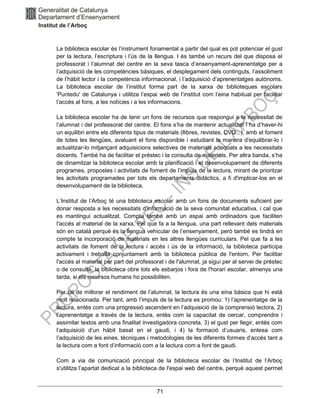 71
La biblioteca escolar és l’instrument fonamental a partir del qual es pot potenciar el gust
per la lectura, l’escriptura i l’ús de la llengua. I és també un recurs del que disposa el
professorat i l’alumnat del centre en la seva tasca d’ensenyament-aprenentatge per a
l’adquisició de les competències bàsiques, el desplegament dels continguts, l’assoliment
de l’hàbit lector i la competència informacional, i l’adquisició d’aprenentatges autònoms.
La biblioteca escolar de l’institut forma part de la xarxa de biblioteques escolars
'Puntedu' de Catalunya i utilitza l’espai web de l’institut com l’eina habitual per facilitar
l’accés al fons, a les notícies i a les informacions.
La biblioteca escolar ha de tenir un fons de recursos que respongui a la necessitat de
l’alumnat i del professorat del centre. El fons s’ha de mantenir actualitzat i ha d’haver-hi
un equilibri entre els diferents tipus de materials (llibres, revistes, DVD...), amb el foment
de totes les llengües, avaluant el fons disponible i estudiant la manera d'equilibrar-lo i
actualitzar-lo mitjançant adquisicions selectives de materials adequats a les necessitats
docents. També ha de facilitar el préstec i la consulta de materials. Per altra banda, s’ha
de dinamitzar la biblioteca escolar amb la planificació i el desenvolupament de diferents
programes, propostes i activitats de foment de l’impuls de la lectura, mirant de prioritzar
les activitats programades per tots els departaments didàctics, a fi d'implicar-los en el
desenvolupament de la biblioteca.
L’Institut de l’Arboç té una biblioteca escolar amb un fons de documents suficient per
donar resposta a les necessitats d'informació de la seva comunitat educativa, i cal que
es mantingui actualitzat. Compta també amb un espai amb ordinadors que faciliten
l'accés al material de la xarxa. Pel que fa a la llengua, una part rellevant dels materials
són en català perquè és la llengua vehicular de l’ensenyament, però també es tindrà en
compte la incorporació de materials en les altres llengües curriculars. Pel que fa a les
activitats de foment de la lectura i accés i ús de la informació, la biblioteca participa
activament i treballa conjuntament amb la biblioteca pública de l'entorn. Per facilitar
l'accés al material per part del professorat i de l'alumnat, ja sigui per al servei de préstec
o de consulta, la biblioteca obre tots els esbarjos i fora de l'horari escolar, almenys una
tarda, si els recursos humans ho possibiliten.
Per tal de millorar el rendiment de l’alumnat, la lectura és una eina bàsica que hi està
molt relacionada. Per tant, amb l’impuls de la lectura es promou: 1) l’aprenentatge de la
lectura, entès com una progressió ascendent en l’adquisició de la comprensió lectora, 2)
l’aprenentatge a través de la lectura, entès com la capacitat de cercar, comprendre i
assimilar textos amb una finalitat investigadora concreta, 3) el gust per llegir, entès com
l’adquisició d’un hàbit basat en el gaudi, i 4) la formació d’usuaris, entesa com
l’adquisició de les eines, tècniques i metodologies de les diferents formes d’accés tant a
la lectura com a font d’informació com a la lectura com a font de gaudi.
Com a via de comunicació principal de la biblioteca escolar de l’Institut de l’Arboç
s'utilitza l’apartat dedicat a la biblioteca de l'espai web del centre, perquè aquest permet
 