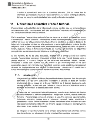 72
i facilita la comunicació amb tota la comunitat educativa. S’hi pot trobar tota la
informació que necessiten l’alumnat i les seves famílies. El web és en llengua catalana,
tot i que pot haver-hi escrits d'activitats fetes en altres llengües curriculars.
11. L'orientació educativa i l'acció tutorial.
L'aprenentatge continuat al llarg de la vida esdevé avui una condició clau per formar persones
amb pensament crític i compromeses, amb més possibilitats d'inserció social i professional, en
una societat canviant i en evolució constant.
Els fonaments de l’aprenentatge continuat s’han de començar a establir en els primers temps
d’escolarització i han de continuar i consolidar-se en tots els ensenyaments. Durant tota l’ESO
cal fixar les bases per a l’autoconeixement, l’autoestima i la pràctica de la presa de decisions de
l’alumne/a, fonamentals tots tres per a la construcció o reorientació del propi projecte de vida
del jove o l'adult. A partir d’aquestes bases, treballades com un continu educatiu, cal aportar a
l'infant, al jove i a l'adult, de forma ininterrompuda, els recursos i els elements per adquirir les
competències que es requereixen per integrar-se en el món present i futur.
La Llei 12/2009, del 10 de juliol, d'educació, destaca com a principi general del sistema
educatiu l'aprenentatge permanent i l'educació al llarg de la vida. També destaca, com a
principi específic, la formació integral de les capacitats intel·lectuals, ètiques, físiques,
emocionals i socials dels alumnes que els permeti el ple desenvolupament de la seva
personalitat. Aquest marc normatiu situa l'orientació personal, social, acadèmica i professional
al servei del propi projecte de vida de cada un dels alumnes i concreta l'acció tutorial com a
funció del docent per a l'acompanyament individual i col·lectiu dels alumnes.
11.1. Introducció.
L'organització de l’Institut de l’Arboç fa possible el desenvolupament dels dos principis
esmentats i de les seves actuacions orientadores i tutorials, es basa en l'exercici
d’autonomia que es regula en el Decret 102/2010, de 3 d’agost, d'autonomia dels
centres educatius, a partir del qual l'orientació i l’acció tutorial s’estableixen com a
elements essencials de la tasca educativa dels centres.
A Catalunya, els currículums d'educació presenten un enfocament inclusiu del sistema
educatiu i fomenten la formació competencial i integral dels alumnes, la seva continuïtat
formativa i l'aprenentatge permanent al llarg de la vida. Per promoure aquesta finalitat,
l'orientació educativa, entesa com a orientació personal, social, acadèmica i
professional, i l'acció tutorial esdevenen funcions transversals de tot el sistema educatiu
i de responsabilitat compartida entre els diferents equips educatius que acompanyen els
alumnes en el seu procés de formació.
La integració d’aquestes funcions en la formació competencial dels alumnes promou
tres elements clau per a la seva continuïtat formativa i l’aprenentatge permanent:
 