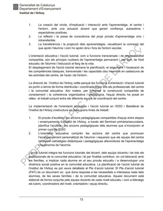 73
1. La creació del vincle, d'implicació i interacció amb l'aprenentatge, el centre i
l'entorn, amb una actuació docent que generi confiança, autoestima i
expectatives positives.
2. La reflexió i la presa de consciència del propi procés d'aprenentatge únic i
intransferible.
3. La transferència i la projecció dels aprenentatges, visualitzant la connexió del
que aprèn l'alumne i com ho aprèn dins i fora de l'entorn escolar.
L'orientació educativa i l'acció tutorial, com a funcions transversals i de responsabilitat
compartida, són els principis nuclears de l'aprenentatge permanent i, per tant, de l'èxit
educatiu de l'alumne i l'educació al llarg de la vida.
El desplegament de l'acció tutorial demana la planificació, el seguiment i l'avaluació de
les competències bàsiques, transversals i les capacitats clau inserides en cadascuna de
les activitats del centre, de l'aula i de l'entorn.
La direcció de l’institut de l’Arboç vetlla perquè les funcions d'orientació i d'acció tutorial
es portin a terme de forma distribuïda i coordinada entre tots els professionals del centre
i la comunitat educativa. Així mateix, per fomentar la construcció compartida de
coneixement i la coherència organitzativa i pedagògica, l'equip directiu ha posat en
relleu el treball conjunt entre els diferents equips de coordinació del centre.
La implementació de l'orientació educativa i l'acció tutorial en l’ESO i Batxillerat de
l’institut de l’Arboç s'estructura en dues grans línies de treball:
1. El procés d'acollida i les accions pedagògiques compartides d'equip entre etapes
i ensenyaments. L’institut de l’Arboç, a través del Seminari primària/secundaria,
planifica l’acollida i les accions pedagògiques dels alumnes que s’incorporen al
primer curs de l’ESO.
2. L'orientació educativa comprèn les accions del centre que promouen
l'acompanyament personalitzat de l'alumne i requereix que els equips del centre
incorporin estratègies didàctiques i pedagògiques afavoridores de l'aprenentatge
i l'autonomia de l'alumne.
L'acció tutorial integra les funcions tutorials del docent, dels equips docents i de tots els
professionals de la comunitat educativa i té per finalitat contribuir, en col·laboració amb
les famílies, a implicar cada alumne en el seu procés educatiu i a desenvolupar una
dinàmica social positiva en la comunitat educativa. La planificació de l’acció tutorial de
l’institut de l’Arboç es pot veure detallada al Pla d’acció tutorial. El Pla d’acció tutorial
(PAT) és un document viu que dona resposta a les necessitats e interessos reals dels
alumnes, de les seves famílies i de la comunitat educativa. Aquest document està
elaborat de forma conjunta pels equips docents de cada nivell educatiu i com a lideratge
els tutors, coordinadors del nivell, orientadors i equip directiu.
 