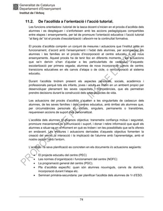 74
11.2. De l'acollida a l’orientació i l'acció tutorial.
Les funcions orientadora i tutorial de la tasca docent s’inicien en el procés d’acollida dels
alumnes i es despleguen i s’enforteixen amb les accions pedagògiques compartides
entre etapes i ensenyaments, per tal de promoure l’orientació educativa i l’acció tutorial
“al llarg de” tot el procés d’escolarització i afavorir-ne la continuïtat formativa.
El procés d’acollida comprèn un conjunt de mesures i actuacions que l’institut posa en
funcionament, d’acord amb l’ensenyament i l’edat dels alumnes, per acompanyar els
alumnes i les famílies en el procés d’incorporació al centre educatiu o als nous
ensenyaments. Aquest procés ha de tenir lloc en diferents moments, i les actuacions
que se’n derivin s’han d’ajustar a les particularitats de cadascun d’aquests:
escolarització per primera vegada; alumnes de nova incorporació; canvis de centre;
transicions educatives en els canvis d’etapa o de cicle, o reincorporació al sistema
educatiu.
Durant l’acollida tindrem present els aspectes personals, socials, acadèmics i
professionals perquè tots els infants, joves i adults es trobin en un ambient propici per
desenvolupar plenament les seves capacitats i competències, que els permetran
prendre decisions durant la construcció dels seus projectes de vida.
Les actuacions del procés d’acollida s’ajusten a les singularitats de cadascun dels
alumnes, de les seves famílies i dels centres educatius, amb èmfasi als alumnes que,
per circumstàncies personals i/o socials, singulars, permanents o transitòries,
requereixen accions de suport més personalitzat.
L’acollida dels alumnes té diversos objectius: transmetre confiança mútua i seguretat,
promoure mecanismes de comunicació i suport, i donar i rebre informació que ajudi els
alumnes a situar-se en el moment en què es troben i en les possibilitats que se’ls ofereix
en endavant. Les mesures i actuacions derivades d’aquests objectius fomenten la
creació del vincle, la interacció i la implicació de l’alumne amb l’aprenentatge, amb el
nostre centre i amb l’entorn.
L’acollida i la seva planificació es concreten en els documents i/o actuacions següents:
• El projecte educatiu del centre (PEC)
• Les normes d’organització i funcionament del centre (NOFC)
• La programació general del centre (PGC).
• Pla d’acollida específic: quan són alumnes nouvinguts, canvis de domicili,
incorporació durant l’etapa etc.
• Seminari primària-secundaria: per planificar l’acollida dels alumnes de 1r d’ESO.
 