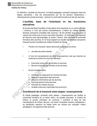 75
En definitiva, l’acollida de l’alumnat i el treball pedagògic compartit impregnen totes les
etapes educatives i tots els ensenyaments per tal de prevenir l’absentisme i
l’abandonament escolar prematur, i afavorir la continuïtat formativa de tots els alumnes.
L'acollida, base de l'orientació en les transicions
educatives.
El procés planificat d’acollida s’inicia abans de la inscripció en un centre educatiu
i continua a l'inici del procés d’escolarització. L’Institut de l’Arboç planifica
diverses actuacions d’acollida dels alumnes i de les famílies que promouen la
creació del vincle amb la nova comunitat educativa, i la implicació i la interacció
de l'alumne amb l’aprenentatge, el centre i l'entorn. Això afavorirà la continuïtat
formativa dels alumnes. En la taula següent es recullen les diverses actuacions
d’aquest procés d’acollida que realitza l’Institut de l’Arboç:
• Prèvies a la inscripció: abans del procés d’inscripció al centre.
• Jornada de portes obertes.
• A l’inici de l’escolarització als nous ensenyaments: des que l’alumne es
matricula al centre fins al primer dia lectiu.
• Entrevista inicial amb les famílies i/o alumnes.
• Reunió inicial amb les famílies i/o els alumnes.
• Durant l’escolarització.
• Valoració de l’adequació de l’itinerari formatiu.
• Avaluació diagnòstica dels alumnes.
• Sessions informatives per als alumnes.
• Acompanyament entre alumnes.
• Activitats de cohesió de grup.
• Acollida d’alumnes matriculats fora de termini.
Coordinació de la transició entre etapes i ensenyaments.
El treball pedagògic compartit entre etapes i ensenyaments per facilitar la
continuïtat formativa és un factor d'èxit i de qualitat educativa. A l’institut de
l’Arboç el procés orientador és continuat i coordinat al llarg de tota
l'escolarització de l'infant, del jove i de l'adult. D’aquesta manera s’estableixen i
es planifiquen sessions de treball entre els centres per compartir criteris
pedagògics i de seguiment dels alumnes.
 