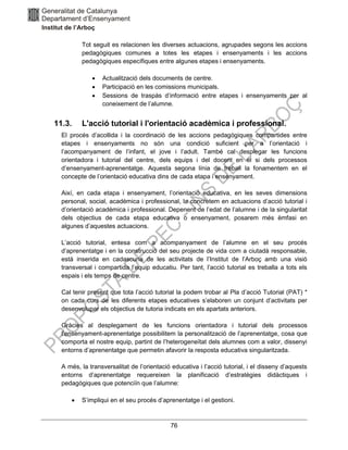 76
Tot seguit es relacionen les diverses actuacions, agrupades segons les accions
pedagògiques comunes a totes les etapes i ensenyaments i les accions
pedagògiques específiques entre algunes etapes i ensenyaments.
• Actualització dels documents de centre.
• Participació en les comissions municipals.
• Sessions de traspàs d’informació entre etapes i ensenyaments per al
coneixement de l’alumne.
11.3. L'acció tutorial i l'orientació acadèmica i professional.
El procés d’acollida i la coordinació de les accions pedagògiques compartides entre
etapes i ensenyaments no són una condició suficient per a l’orientació i
l’acompanyament de l’infant, el jove i l’adult. També cal desplegar les funcions
orientadora i tutorial del centre, dels equips i del docent en el si dels processos
d’ensenyament-aprenentatge. Aquesta segona línia de treball la fonamentem en el
concepte de l’orientació educativa dins de cada etapa i ensenyament.
Així, en cada etapa i ensenyament, l’orientació educativa, en les seves dimensions
personal, social, acadèmica i professional, la concretem en actuacions d’acció tutorial i
d’orientació acadèmica i professional. Depenent de l’edat de l’alumne i de la singularitat
dels objectius de cada etapa educativa o ensenyament, posarem més èmfasi en
algunes d’aquestes actuacions.
L’acció tutorial, entesa com a acompanyament de l’alumne en el seu procés
d’aprenentatge i en la construcció del seu projecte de vida com a ciutadà responsable,
està inserida en cadascuna de les activitats de l’Institut de l’Arboç amb una visió
transversal i compartida l’equip educatiu. Per tant, l’acció tutorial es treballa a tots els
espais i els temps de centre.
Cal tenir present que tota l’acció tutorial la podem trobar al Pla d’acció Tutorial (PAT) *
on cada curs de les diferents etapes educatives s’elaboren un conjunt d’activitats per
desenvolupar els objectius de tutoria indicats en els apartats anteriors.
Gràcies al desplegament de les funcions orientadora i tutorial dels processos
l’ensenyament-aprenentatge possibilitem la personalització de l’aprenentatge, cosa que
comporta el nostre equip, partint de l’heterogeneïtat dels alumnes com a valor, dissenyi
entorns d’aprenentatge que permetin afavorir la resposta educativa singularitzada.
A més, la transversalitat de l’orientació educativa i l’acció tutorial, i el disseny d’aquests
entorns d’aprenentatge requereixen la planificació d’estratègies didàctiques i
pedagògiques que potenciïn que l’alumne:
• S’impliqui en el seu procés d’aprenentatge i el gestioni.
 