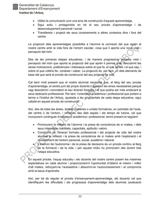 77
• Utilitzi la comunicació com una eina de construcció d’aquest aprenentatge.
• Sigui actiu i protagonista en tot el seu procés d’aprenentatge i de
desenvolupament personal i social.
• Transfereixi i projecti els seus coneixements a altres contextos dins i fora del
centre.
La projecció dels aprenentatges possibilita a l’alumne la connexió del que aprèn al
nostre centre amb la vida fora de l’entorn escolar, cosa que li aporta una nova visió i
percepció del món.
Des de les primeres etapes educatives, i de manera progressiva, aquesta visió i
percepció del món que aporta la projecció del que aprèn li permet anar descobrint les
seves motivacions, preferències i interessos sobre el que fa, el que coneix i el que sap, i
sobre el que voldria fer, conèixer i saber. La projecció és, per tant, un dels elements de
base del que serà el procés de construcció del seu projecte de vida.
Cal tenir molt present que el nostre alumnat necessita que, al llarg del seu procés
d’aprenentatge, el centre junt als propis docents li aportem les eines necessàries perquè
vagi descobrint i concretant el seu itinerari formatiu i el que podria ser més endavant la
seva dedicació professional. Per tant, l’orientació acadèmica i professional que portem a
terme a l’Institut de l’Arboç, ajustada a les singularitats de cada etapa educativa, sigui
cabdal en aquest procés de construcció.
Així, des de totes les àrees, àmbits, matèries o unitats formatives, en activitats de l’aula,
del centre o de l’entorn, i reforçats des dels espais i els temps de tutoria, cal que
incorporem continguts d’orientació acadèmica i professional, tenint present el següent:
• Promourem la reflexió de l’alumne i la presa de consciència de sí mateix, i dels
seus interessos, habilitats, capacitats, aptituds i valors.
• Construïm de l'itinerari formatiu professional i del projecte de vida del nostre
alumnat la reflexió i la presa de consciència de sí mateix amb l’exploració i el
coneixement de l’entorn personal, social, acadèmic i laboral.
• L’exercici de l’autonomia i de la presa de decisions és un procés continu al llarg
de la formació i de la vida, i per aquest motiu ho promovem des durant tota
l’etapa educativa.
En aquest procés, l’equip educatiu i els docents del nostre centre posem les màximes
expectatives en cada alumne i proporcionant-li l’oportunitat d’obtenir el màxim i millor
d’ell mateix, reforçant-ne l’autoestima i afavorint-ne l’autoconeixement i el compromís
amb la tasca d’aprendre.
Així, per tal de regular el procés d’ensenyament-aprenentatge, els docents cal que
identifiquem les dificultats i els progressos d’aprenentatge dels alumnes (avaluació
 