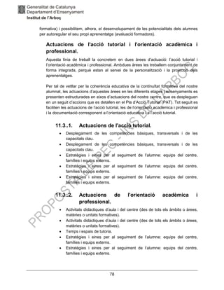 78
formativa) i possibilitem, alhora, el desenvolupament de les potencialitats dels alumnes
per autoregular el seu propi aprenentatge (avaluació formadora).
Actuacions de l'acció tutorial i l'orientació acadèmica i
professional.
Aquesta línia de treball la concretem en dues àrees d’actuació: l’acció tutorial i
l’orientació acadèmica i professional. Ambdues àrees les treballem conjuntament de
forma integrada, perquè estan al servei de la personalització i la projecció dels
aprenentatges.
Per tal de vetllar per la coherència educativa de la continuïtat formativa del nostre
alumnat, les actuacions d’aquestes àrees en les diferents etapes i ensenyaments es
presenten estructurades en eixos d’actuacions del nostre centre, que es despleguen
en un seguit d’accions que es detallen en el Pla d’Acció Tutorial (PAT). Tot seguit es
faciliten les actuacions de l’acció tutorial, les de l’orientació acadèmica i professional
i la documentació corresponent a l’orientació educativa i a l’acció tutorial.
11.3..1. Actuacions de l'acció tutorial.
• Desplegament de les competències bàsiques, transversals i de les
capacitats clau.
• Desplegament de les competències bàsiques, transversals i de les
capacitats clau.
• Estratègies i eines per al seguiment de l’alumne: equips del centre,
famílies i equips externs.
• Estratègies i eines per al seguiment de l’alumne: equips del centre,
famílies i equips externs.
• Estratègies i eines per al seguiment de l’alumne: equips del centre,
famílies i equips externs.
11.3..2. Actuacions de l'orientació acadèmica i
professional.
• Activitats didàctiques d’aula i del centre (des de tots els àmbits o àrees,
matèries o unitats formatives).
• Activitats didàctiques d’aula i del centre (des de tots els àmbits o àrees,
matèries o unitats formatives).
• Temps i espais de tutoria.
• Estratègies i eines per al seguiment de l’alumne: equips del centre,
famílies i equips externs.
• Estratègies i eines per al seguiment de l’alumne: equips del centre,
famílies i equips externs.
 