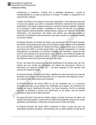 7
col∙laboració, la motivació i l’interès com a estratègia d'implicació i cercant la
coresponsabilitat en la presa de decisions, el consens i el diàleg i la negociació en la
resolució dels conflictes.
L’Institut de l’Arboç ha de disposar d’una bona organització i d’una estructura que està
al servei del projecte, que entén la necessitat d’enfortir-lo subordinant els processos
organitzatius i els mitjans a aquest compromís, buscant la màxima simplicitat i eficiència
en el processos. Volem aprofitar i rendibilitzar al màxim tot allò amb que comptem:
oferta d'estudis, personal qualificat, infraestructures, projecte, etc. Disposem d'una xarxa
d'informació i de comunicació, tant interna com externa, que afavoreix i facilita la
renovació i la transferència del coneixement i que situa el centre en un marc de visibilitat
de manera constant.
El Projecte Educatiu de l’Institut de l’Arboç, que anomenarem PEC (Projecte Educatiu
del Centre) al llarg d’aquest document, té la voluntat de donar resposta a les necessitats
que viu la comunitat educativa de l’Institut de l’Arboç. L’equip directiu que va iniciar la
seva tasca l’any 2000 va encetar aquest ideari i ara, fruit de l’experiència i la voluntat
d’apropament, en presentem un fortament actualitzat que contempla i amplia les fites
que ens vam proposar fa ja més de quinze anys. Disposem del resultat del quefer diari
de la pràctica docent, l’experiència prèvia, i el més important, les aportacions que des
dels diferents sectors de la comunitat educativa hem rebut.
El món i els valors han canviat de forma molt significativa en els darrers anys, així com
l’entorn que ens envolta, les tecnologies, els mitjans de comunicació, internet, la
informàtica, les relacions laborals, etc., i cal donar resposta al futur educatiu dels
alumnes de l’institut de l’Arboç.
El Projecte Educatiu de l’Institut de l’Arboç, estableix les línies d’actuació per a tots els
membres de la nostra Comunitat Educativa. És un instrument amb projecció de futur i
de compromís del nostre centre amb la societat.
El Projecte Educatiu del Centre (PEC) no pot ser considerat com a un document
merament burocràtic, ja que esdevé l’eix vertebrador de la gestió i de la dinàmica de
l’Institut per exercir l’autonomia del centre i de l’acció educativa. De fet la comunitat
educativa ha participat, a través d’uns qüestionaris, en les bases que han permès
concretar la redacció del Projecte Educatiu.
En aquest document descrivim els nostres orígens, la nostra raó de ser, els valors, els
objectius als quals aspirem, d’acord amb els nostres trets d’identitat, entesos com a trets
significatius que defineixen i diferencien el nostre centre, l’Institut de l’Arboç.
El Projecte Educatiu del Centre (PEC) representa el mitjà a través del qual una
organització educativa complexa i dimensionada com la nostra estableix la base per tal
 
