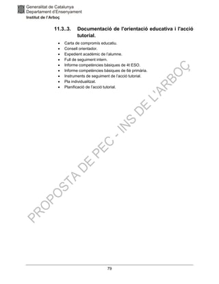 79
11.3..3. Documentació de l'orientació educativa i l'acció
tutorial.
• Carta de compromís educatiu.
• Consell orientador.
• Expedient acadèmic de l’alumne.
• Full de seguiment intern.
• Informe competències bàsiques de 4t ESO.
• Informe competències bàsiques de 6è primària.
• Instruments de seguiment de l’acció tutorial.
• Pla individualitzat.
• Planificació de l’acció tutorial.
 