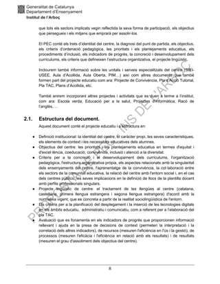 8
que tots els sectors implicats vegin reflectida la seva forma de participació, els objectius
que persegueix i els mitjans que emprarà per assolir-los.
El PEC conté els trets d’identitat del centre, la diagnosi del punt de partida, els objectius,
els criteris d’ordenació pedagògica, les prioritats i els plantejaments educatius, els
procediments d’inclusió, els indicadors de progrés, la concreció i desenvolupament dels
currículums, els criteris que defineixen l’estructura organitzativa, el projecte lingüístic.
Inclourem també informació sobre les unitats i serveis especialitzats del centre (SIEI-
USEE, Aula d’Acollida, Aula Oberta, PIM…) així com altres documents que també
formen part del projecte educatiu com ara: Projecte de Convivència, Pla d’Acció Tutorial,
Pla TAC, Plans d’Acollida, etc.
També anirem incorporant altres projectes i activitats que es duen a terme a l’institut,
com ara: Escola verda, Educació per a la salut, Projectes d’informàtica, Racó de
l’anglès, …
2.1. Estructura del document.
Aquest document conté el projecte educatiu i s’estructura en:
● Definició institucional: la identitat del centre, el caràcter propi, les seves característiques,
els elements de context i les necessitats educatives dels alumnes.
● Objectius del centre: les prioritats i els plantejaments educatius en termes d'equitat i
d'excel·lència, coeducació, convivència, inclusió i atenció a la diversitat.
● Criteris per a la concreció i el desenvolupament dels currículums, l'organització
pedagògica, l'estructura organitzativa pròpia, els aspectes relacionats amb la singularitat
dels ensenyaments del centre, l'aprenentatge de la convivència, la col·laboració entre
els sectors de la comunitat educativa, la relació del centre amb l'entorn social i, en el cas
dels centres públics, les seves implicacions en la definició de llocs de la plantilla docent
amb perfils professionals singulars.
● Projecte lingüístic de centre: el tractament de les llengües al centre (catalana,
castellana, primera llengua estrangera i segona llengua estrangera) d'acord amb la
normativa vigent, que es concreta a partir de la realitat sociolingüística de l'entorn.
● Els criteris per a la planificació del desplegament i la inserció de les tecnologies digitals
en els àmbits educatiu, administratiu i comunicatiu, com a referent per a l’elaboració del
pla TAC.
● Avaluació que es fonamenta en els indicadors de progrés que proporcionen informació
rellevant i ajuda en la presa de decisions de context (permeten la interpretació i la
correlació dels altres indicadors), de recursos (mesuren l'eficiència en l'ús i la gestió), de
processos (mesuren l'eficàcia i l'eficiència en relació amb els resultats) i de resultats
(mesuren el grau d'assoliment dels objectius del centre).
 