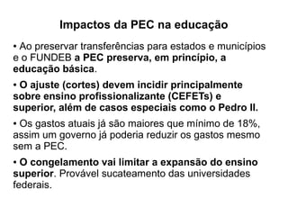 Impactos da PEC na educação
● Ao preservar transferências para estados e municípios
e o FUNDEB a PEC preserva, em princípio, a
educação básica.
● O ajuste (cortes) devem incidir principalmente
sobre ensino profissionalizante (CEFETs) e
superior, além de casos especiais como o Pedro II.
● Os gastos atuais já são maiores que mínimo de 18%,
assim um governo já poderia reduzir os gastos mesmo
sem a PEC.
● O congelamento vai limitar a expansão do ensino
superior. Provável sucateamento das universidades
federais.
 
