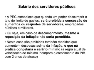 Salário dos servidores públicos
● A PEC estabelece que quando um poder descumprir o
teto do limite de gastos, será proibida a concessão de
aumentos ou reajustes de servidores, empregados
públicos e militares.
● Ou seja, em caso de descumprimento, mesmo a
reposição da inflação não seria permitida.
● Neste caso são proibidas também medidas que
aumentem despesas acima da inflação, o que na
prática congelaria o salário mínimo (a regra atual de
valorização do mínimo incorpora o crescimento do PIB
com 2 anos de atraso)
 