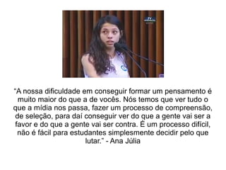 “A nossa dificuldade em conseguir formar um pensamento é
muito maior do que a de vocês. Nós temos que ver tudo o
que a mídia nos passa, fazer um processo de compreensão,
de seleção, para daí conseguir ver do que a gente vai ser a
favor e do que a gente vai ser contra. É um processo difícil,
não é fácil para estudantes simplesmente decidir pelo que
lutar.” - Ana Júlia
 