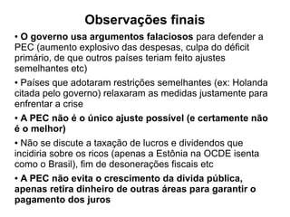 Observações finais
● O governo usa argumentos falaciosos para defender a
PEC (aumento explosivo das despesas, culpa do déficit
primário, de que outros países teriam feito ajustes
semelhantes etc)
● Países que adotaram restrições semelhantes (ex: Holanda
citada pelo governo) relaxaram as medidas justamente para
enfrentar a crise
● A PEC não é o único ajuste possível (e certamente não
é o melhor)
● Não se discute a taxação de lucros e dividendos que
incidiria sobre os ricos (apenas a Estônia na OCDE isenta
como o Brasil), fim de desonerações fiscais etc
● A PEC não evita o crescimento da dívida pública,
apenas retira dinheiro de outras áreas para garantir o
pagamento dos juros
 