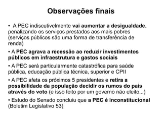 Observações finais
● A PEC indiscutivelmente vai aumentar a desigualdade,
penalizando os serviços prestados aos mais pobres
(serviços públicos são uma forma de transferência de
renda)
● A PEC agrava a recessão ao reduzir investimentos
públicos em infraestrutura e gastos sociais
● A PEC será particularmente catastrófica para saúde
pública, educação pública técnica, superior e CPII
● A PEC afeta os próximos 5 presidentes e retira a
possibilidade da população decidir os rumos do país
através do voto (e isso feito por um governo não eleito...)
● Estudo do Senado concluiu que a PEC é inconstitucional
(Boletim Legislativo 53)
 