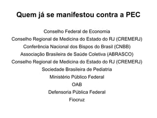 Quem já se manifestou contra a PEC
Conselho Federal de Economia
Conselho Regional de Medicina do Estado do RJ (CREMERJ)
Conferência Nacional dos Bispos do Brasil (CNBB)
Associação Brasileira de Saúde Coletiva (ABRASCO)
Conselho Regional de Medicina do Estado do RJ (CREMERJ)
Sociedade Brasileira de Pediatria
Ministério Público Federal
OAB
Defensoria Pública Federal
Fiocruz
 