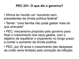 PEC 241: O que diz o governo?
● Afirma ter havido um “aumento sem
precedentes da dívida pública federal”
● Temer: “uma família não pode gastar mais do
que arrecada”
● PEC: mecanismo proposto pelo governo para
frear o crescimento dos seus gastos, com o
objetivo de equilibrar o orçamento no longo prazo
e conter o aumento da dívida pública.
● PEC: por 20 anos o crescimento das despesas
da união seria limitado pela correção da inflação.
 