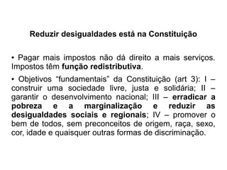 Reduzir desigualdades está na Constituição
● Pagar mais impostos não dá direito a mais serviços.
Impostos têm função redistributiva.
● Objetivos “fundamentais” da Constituição (art 3): I –
construir uma sociedade livre, justa e solidária; II –
garantir o desenvolvimento nacional; III – erradicar a
pobreza e a marginalização e reduzir as
desigualdades sociais e regionais; IV – promover o
bem de todos, sem preconceitos de origem, raça, sexo,
cor, idade e quaisquer outras formas de discriminação.
 