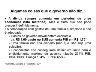 Algumas coisas que o governo não diz...
● A dívida sempre aumenta em períodos de crise
econômica (fato histórico). Mas é claro que não pode
crescer indefinidamente.
● A comparação com gastos de uma família é simplória e não
é adequada:
- Gastos do governo movimentam economia
ex: R$ 1,00 gasto no SUS aumenta PIB em R$ 1,70*
- Uma família não cria dinheiro (não que isso seja uma
solução).
- Economistas não conseguiram definir um limite para o
endividamento máximo do governo (Japão 234% PIB,
Itália 139%, França 104%... Brasil 65%)
* Abrahão, Mostafa e Herculano, 2011
 
