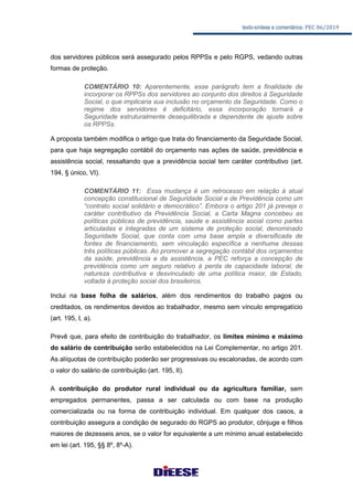 texto-síntese e comentários: PEC 06/2019
dos servidores públicos será assegurado pelos RPPSs e pelo RGPS, vedando outras
formas de proteção.
COMENTÁRIO 10: Aparentemente, esse parágrafo tem a finalidade de
incorporar os RPPSs dos servidores ao conjunto dos direitos à Seguridade
Social, o que implicaria sua inclusão no orçamento da Seguridade. Como o
regime dos servidores é deficitário, essa incorporação tornará a
Seguridade estruturalmente desequilibrada e dependente de ajuste sobre
os RPPSs.
A proposta também modifica o artigo que trata do financiamento da Seguridade Social,
para que haja segregação contábil do orçamento nas ações de saúde, previdência e
assistência social, ressaltando que a previdência social tem caráter contributivo (art.
194, § único, VI).
COMENTÁRIO 11: Essa mudança é um retrocesso em relação à atual
concepção constitucional de Seguridade Social e de Previdência como um
“contrato social solidário e democrático”. Embora o artigo 201 já preveja o
caráter contributivo da Previdência Social, a Carta Magna concebeu as
políticas públicas de previdência, saúde e assistência social como partes
articuladas e integradas de um sistema de proteção social, denominado
Seguridade Social, que conta com uma base ampla e diversificada de
fontes de financiamento, sem vinculação específica a nenhuma dessas
três políticas públicas. Ao promover a segregação contábil dos orçamentos
da saúde, previdência e da assistência, a PEC reforça a concepção de
previdência como um seguro relativo à perda de capacidade laboral, de
natureza contributiva e desvinculado de uma política maior, de Estado,
voltada à proteção social dos brasileiros.
Inclui na base folha de salários, além dos rendimentos do trabalho pagos ou
creditados, os rendimentos devidos ao trabalhador, mesmo sem vínculo empregatício
(art. 195, I, a).
Prevê que, para efeito de contribuição do trabalhador, os limites mínimo e máximo
do salário de contribuição serão estabelecidos na Lei Complementar, no artigo 201.
As alíquotas de contribuição poderão ser progressivas ou escalonadas, de acordo com
o valor do salário de contribuição (art. 195, II).
A contribuição do produtor rural individual ou da agricultura familiar, sem
empregados permanentes, passa a ser calculada ou com base na produção
comercializada ou na forma de contribuição individual. Em qualquer dos casos, a
contribuição assegura a condição de segurado do RGPS ao produtor, cônjuge e filhos
maiores de dezesseis anos, se o valor for equivalente a um mínimo anual estabelecido
em lei (art. 195, §§ 8º, 8º-A).
 
