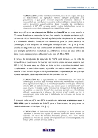 texto-síntese e comentários: PEC 06/2019
COMENTÁRIO 12: Uma contribuição mínima passa a ser exigida para que
os trabalhadores da agricultura familiar estejam protegidos pela
previdência, o que pode requerer dispêndio monetário adicional. A
necessidade de contribuição monetária pode inviabilizar a aposentadoria e
outros benefícios previdenciários. Esse requisito de contribuição,
associado à MP 871, ameaça excluir muitos trabalhadores rurais do
sistema previdenciário, relegando-os à assistência social.
Veda a moratória e o parcelamento de débitos previdenciários em prazo superior a
60 meses. Prevê que a concessão de isenções, redução de alíquota ou diferenciação
da base de cálculo das contribuições será regulada por lei complementar. As isenções
e o tratamento tributário favorecido são ressalvados para os casos previstos na
Constituição, o que resguarda as instituições filantrópicas (art. 195, § 11, § 11-A).
Quanto aos segurados que hoje se enquadram em sistema de inclusão previdenciária
(por exemplo, contribuintes facultativos (ex. autônomos) e donas de casa, ambos de
baixa renda), essas condições são preservadas pelo art. 38 da PEC.
O tempo de contribuição do segurado do RGPS será contado se, no mês de
competência, o recolhimento for igual ao valor mínimo exigido para sua categoria (art.
195, § 14). Se esse valor for inferior ao limite mínimo, o contribuinte poderá tanto
complementar a contribuição quanto agrupá-la com outras contribuições, visando
totalizar o valor mínimo exigido. Esse agrupamento ou complementação, até que haja
nova lei de custeio, deverá ser realizado no ano civil (PEC Art. 36).
COMENTÁRIO 13: o agrupamento ou complementação do valor de
contribuição é voltado aos contratos de trabalho intermitentes ou parciais.
Pela legislação em vigor, se o trabalhador recolher contribuição inferior ao
mínimo (8% do salário mínimo), sua única opção é complementar com
seus próprios recursos o valor necessário à contagem do tempo. Embora,
na prática, a natureza flexível dos contratos parciais ou intermitentes
dificulte sobremaneira o alcance do mínimo anual exigido por lei, o
agrupamento pode evitar que o trabalhador perca frações de tempo de
contribuição.
A proposta reduz de 40% para 28% a parcela dos recursos arrecadados com o
PIS/PASEP que é destinada ao BNDES para o financiamento de programas de
desenvolvimento econômico (art. 239, § 1º).
COMENTÁRIO 14: Este corte compõe a estratégia do atual governo de
“esvaziar” o alcance das ações do BNDES como um banco estatal de
fomento, em favor do mercado financeiro privado, mas seus efeitos
práticos nas receitas do Banco talvez possam ser contrabalançados pelo
fim da DRU, também previsto na PEC.
 