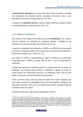 texto-síntese e comentários: PEC 06/2019
A aposentadoria compulsória, que hoje ocorre aos 75 anos de idade, é estendida
aos empregados das empresas públicas, sociedade de economia mista e suas
subsidiárias na forma da lei complementar (art. 201, § 8º).
A cobertura dos benefícios de risco, inclusive o seguro acidente do trabalho, poderá
ser disciplinada pela lei complementar (art. 201, § 10).
1.3.2. Regime de capitalização
Será criado um novo regime de previdência social, de capitalização, com contas e
reservas individuais, na modalidade de contribuição definida; e proibição do uso
compulsório dos recursos por parte do ente público (Art. 201-A).
O regime de capitalização será alternativo ao RGPS e aos RPPSs e terá que garantir
o piso básico vinculado ao salário mínimo apenas para os benefícios que substituam o
rendimento do trabalho (art. 2º, ADCT art. 115).
Esse regime irá atender à aposentadoria por idade e benefícios por maternidade,
incapacidade para o trabalho e pensão, além de cobrir o risco de longevidade do
beneficiário.
A gestão das reservas por entidades públicas ou privadas será de livre escolha do
trabalhador, que também poderá escolher a modalidade de gestão. As fontes de
custeio poderão ser contribuições patronais e do trabalhador, assim como do ente
público e do servidor, mas não receberão recursos públicos.
O texto, de forma confusa, define que esse novo regime terá “caráter obrigatório para
quem aderir”, permitindo a interpretação de que não será obrigatório. Entretanto, nas
disposições transitórias, afirma que a lei complementar irá definir a obrigatoriedade de
vinculação a esse novo regime.
A proposta, admite que o regime seja de capitalização nocional. 7
7 O sistema de capitalização nocional, chamado também de “contas virtuais”, é utilizado em países nórdicos, como Suécia e
Noruega. Nesse sistema, as contribuições dos trabalhadores da ativa financiam os benefícios de aposentados e pensionistas,
como em um regime de repartição simples, mas os benefícios são calculados de acordo com as contribuições realizadas pelos
beneficiários no passado, acumuladas e indexadas por taxas de juros “virtuais, como em uma conta individual de um regime de
capitalização”. As contas virtuais são administradas pelo próprio Estado. Sobre os recursos do trabalhador, é aplicada uma taxa
de juros, assegurada pelo Tesouro Nacional. Esse sistema é tido como uma alternativa para reduzir os custos bilionários que o
Estado teria durante a fase de transição da repartição para a capitalização.
 