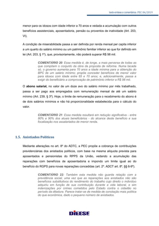 texto-síntese e comentários: PEC 06/2019
menor para os idosos com idade inferior a 70 anos e vedada a acumulação com outros
benefícios assistenciais, aposentadoria, pensão ou proventos de inatividade (Art. 203,
VI).
A condição de miserabilidade passa a ser definida por renda mensal per capita inferior
a um quarto do salário mínimo ou um patrimônio familiar inferior ao que for definido em
lei (Art. 203, § 1º), que, provisoriamente, não poderá superar R$ 98 mil.
COMENTÁRIO 20: Essa medida é, de longe, a mais perversa de todas as
que compõem o conjunto da obra da proposta de reforma. Numa tacada
só, o governo aumenta para 70 anos a idade mínima para a obtenção do
BPC de um salário mínimo; propõe conceder benefícios de menor valor
para idosos com idade entre 65 e 70 anos; e, adicionalmente, passa a
exigir do beneficiário a comprovação de patrimônio inferior a R$ 98 mil.
O abono salarial, no valor de um doze avo do salário mínimo por mês trabalhado,
passa a ser pago aos empregados com remuneração mensal de até um salário
mínimo (Art. 239, § 3º). Hoje, o limite de remuneração para o recebimento do abono é
de dois salários mínimos e não há proporcionalidade estabelecida para o cálculo do
valor.
COMENTÁRIO 21: Essa medida resultará em redução significativa - entre
80% e 90% dos atuais beneficiários - do alcance deste benefício e sua
focalização nos assalariados de menor renda.
1.5. Anistiados Políticos
Mediante alterações no art. 8º do ADTC, a PEC propõe a cobrança de contribuições
previdenciárias dos anistiados políticos, com base na mesma alíquota prevista para
aposentados e pensionistas do RPPS da União, vedando a acumulação das
reparações com benefícios de aposentadoria e impondo um limite igual ao do
benefício do RGPS para novas reparações concedidas (art. 2º. ADCT art. 8º, §§ 6-9º).
COMENTÁRIO 22: Também esta medida não guarda relação com a
previdência social, uma vez que as reparações aos anistiados não são
benefícios substitutivos do rendimento do trabalho cujo direito o indivíduo
adquiriu em função de sua contribuição durante a vida laboral, e sim
indenizações por crimes cometidos pelo Estado contra o cidadão no
período da ditadura. Parece tratar-se de medida de conotação mais política
do que econômica, dado o pequeno número de anistiados.
 
