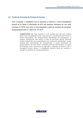 texto-síntese e comentários: PEC 06/2019
1.6. Fundo de Garantia do Tempo de Serviço
Com a proposta, o trabalhador que se aposentar e mantiver o vínculo empregatício
deixará de ter direito à indenização de 40% dos depósitos efetuados em sua conta
vinculada no FGTS, bem como a novos depósitos a partir do momento da concessão
da aposentadoria (art. 2º. ADCT art. 10º, § 4º)
COMENTÁRIO 23: Esta também é uma medida que não tem relação
direta com a previdência social, uma vez que o recolhimento do FGTS e a
multa indenizatória são compromissos trabalhistas do empregador. A
medida, obviamente, visa reduzir o custo da demissão laboral, retirando
direitos trabalhistas dos aposentados que continuam trabalhando, quase
sempre pela necessidade de complementar a renda insuficiente da
aposentadoria. De todo modo, a medida pode ser lida também, por parte
da empresa, como uma forma de estimular o emprego de idosos. Com a
revogação desses direitos, o trabalhador também pode ser impelido a
retardar o momento de sua aposentadoria.
 