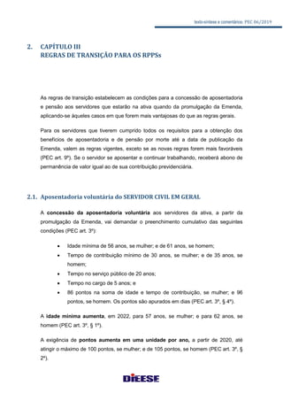 texto-síntese e comentários: PEC 06/2019
2. CAPÍTULO III
REGRAS DE TRANSIÇÃO PARA OS RPPSs
As regras de transição estabelecem as condições para a concessão de aposentadoria
e pensão aos servidores que estarão na ativa quando da promulgação da Emenda,
aplicando-se àqueles casos em que forem mais vantajosas do que as regras gerais.
Para os servidores que tiverem cumprido todos os requisitos para a obtenção dos
benefícios de aposentadoria e de pensão por morte até a data de publicação da
Emenda, valem as regras vigentes, exceto se as novas regras forem mais favoráveis
(PEC art. 9º). Se o servidor se aposentar e continuar trabalhando, receberá abono de
permanência de valor igual ao de sua contribuição previdenciária.
2.1. Aposentadoria voluntária do SERVIDOR CIVIL EM GERAL
A concessão da aposentadoria voluntária aos servidores da ativa, a partir da
promulgação da Emenda, vai demandar o preenchimento cumulativo das seguintes
condições (PEC art. 3º):
 Idade mínima de 56 anos, se mulher; e de 61 anos, se homem;
 Tempo de contribuição mínimo de 30 anos, se mulher; e de 35 anos, se
homem;
 Tempo no serviço público de 20 anos;
 Tempo no cargo de 5 anos; e
 86 pontos na soma de idade e tempo de contribuição, se mulher; e 96
pontos, se homem. Os pontos são apurados em dias (PEC art. 3º, § 4º).
A idade mínima aumenta, em 2022, para 57 anos, se mulher; e para 62 anos, se
homem (PEC art. 3º, § 1º).
A exigência de pontos aumenta em uma unidade por ano, a partir de 2020, até
atingir o máximo de 100 pontos, se mulher; e de 105 pontos, se homem (PEC art. 3º, §
2º).
 